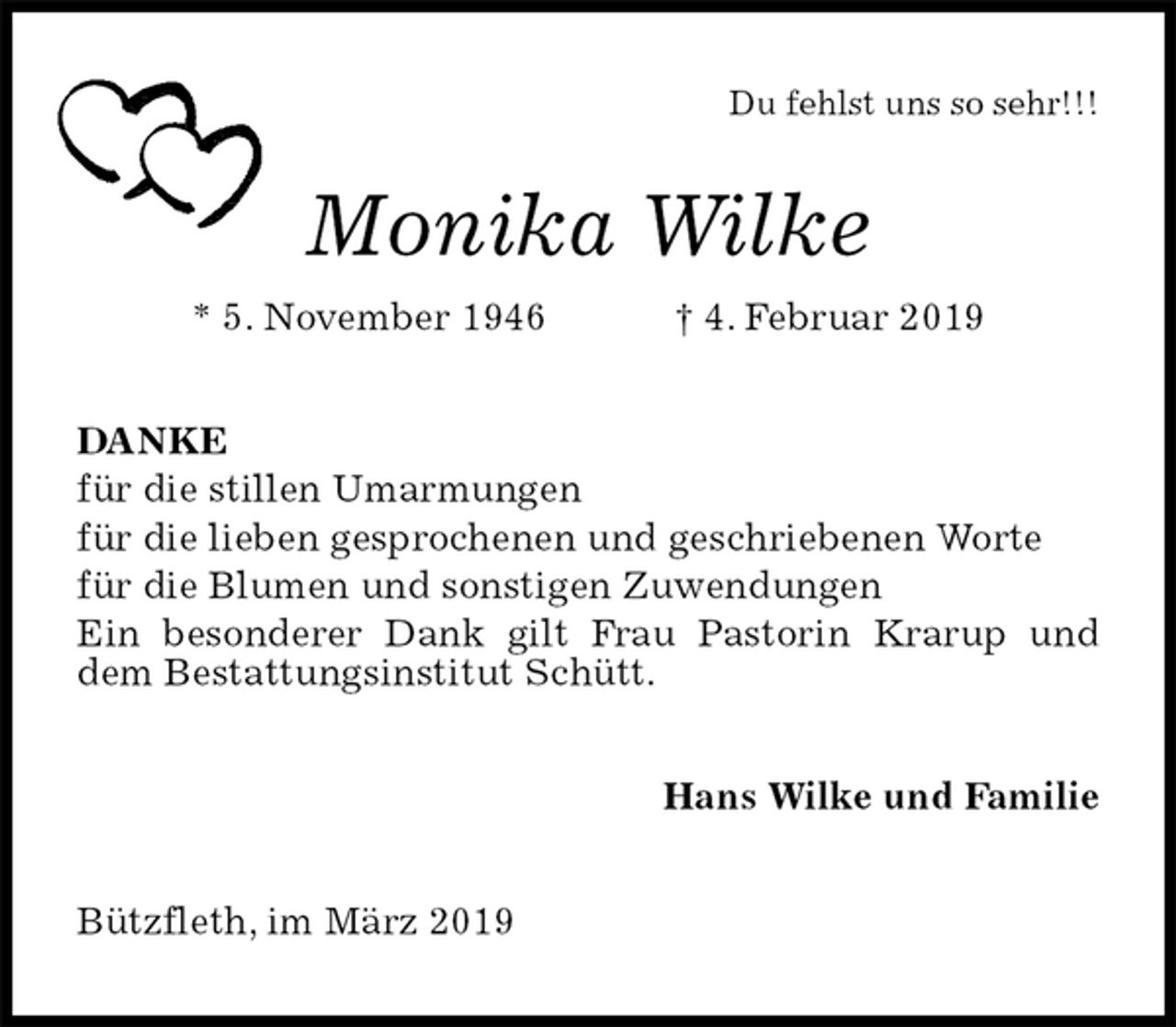 <p>Du fehlst uns so sehr!!!<br />Monika Wilke<br />* 5. November 1946 † 4. Februar 2019<br />DANKE<br />für die stillen Umarmungen<br />für die lieben gesprochenen und geschriebenen Worte<br />für die Blumen und sonstigen Zuwendungen<br />Ein besonderer Dank gilt Frau Pastorin Krarup und dem Bestattungsinstitut Schütt.<br />Hans Wilke und Familie<br />Bützfleth, im März 2019</p>