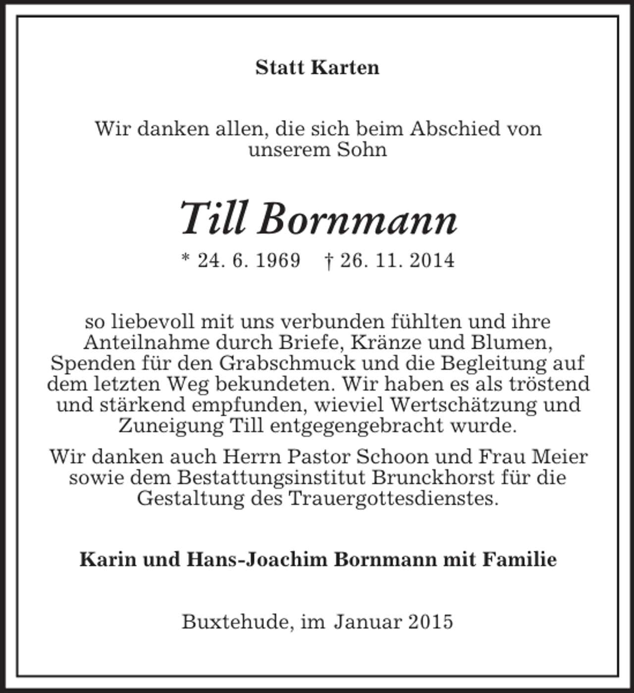 <p>Statt Karten<br />Wir danken allen, die sich beim Abschied von<br />unserem Sohn<br />Till Bornmann<br />* 24. 6. 1969 † 26. 11. 2014<br />so liebevoll mit uns verbunden fühlten und ihre<br />Anteilnahme durch Briefe, Kränze und Blumen,<br />Spenden für den Grabschmuck und die Begleitung auf dem letzten Weg bekundeten. Wir haben es als tröstend und stärkend empfunden, wieviel Wertschätzung und Zuneigung Till entgegengebracht wurde.<br />Wir danken auch Herrn Pastor Schoon und Frau Meier sowie dem Bestattungsinstitut Brunckhorst für die<br />Gestaltung des Trauergottesdienstes.<br />Karin und Hans-Joachim Bornmann mit Familie<br />Buxtehude, im Januar 2015</p>