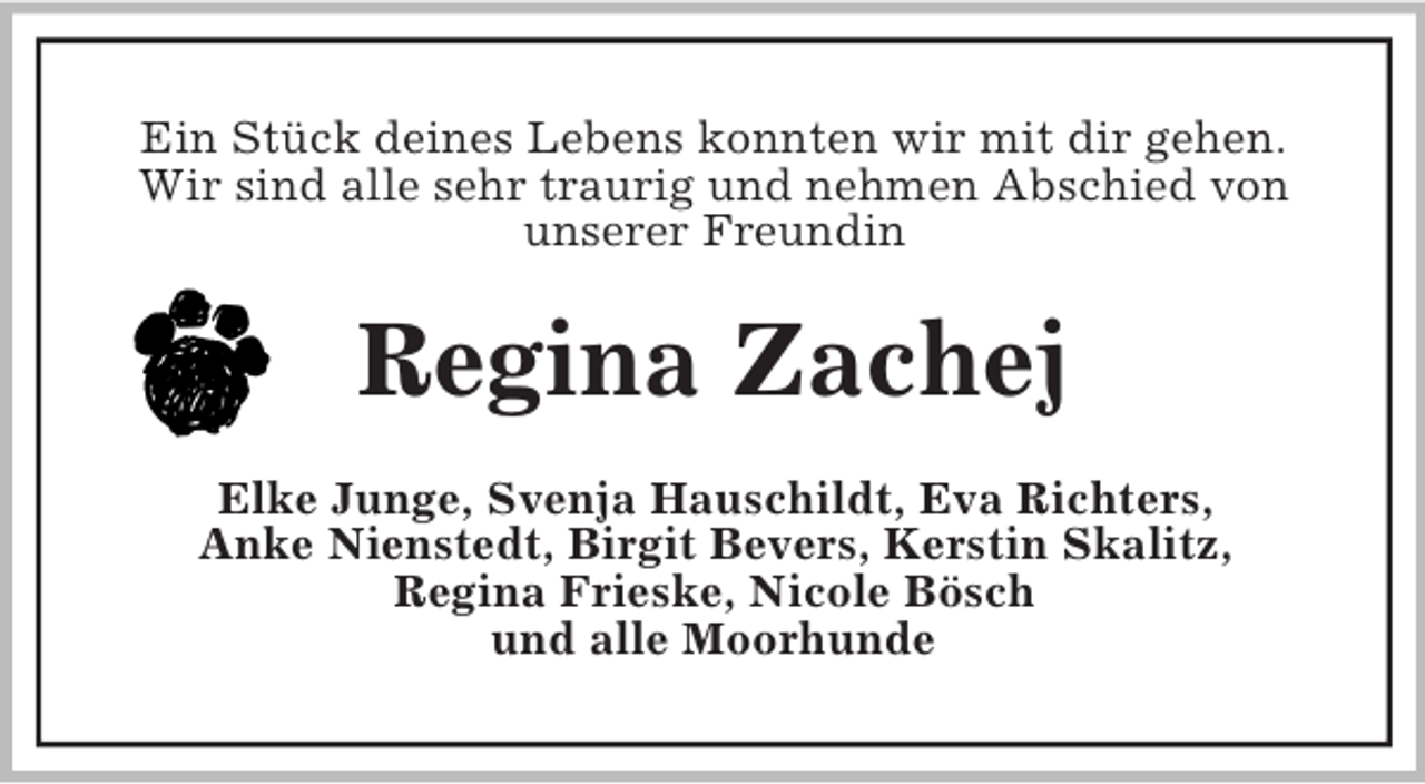 <p>Ein Stück deines Lebens konnten wir mit dir gehen.<br />Wir sind alle sehr traurig und nehmen Abschied von<br />unserer Freundin</p><p>Regina Zachej<br />Elke Junge, Svenja Hauschildt, Eva Richters,<br />Anke Nienstedt, Birgit Bevers, Kerstin Skalitz,<br />Regina Frieske, Nicole Bösch<br />und alle Moorhunde</p>