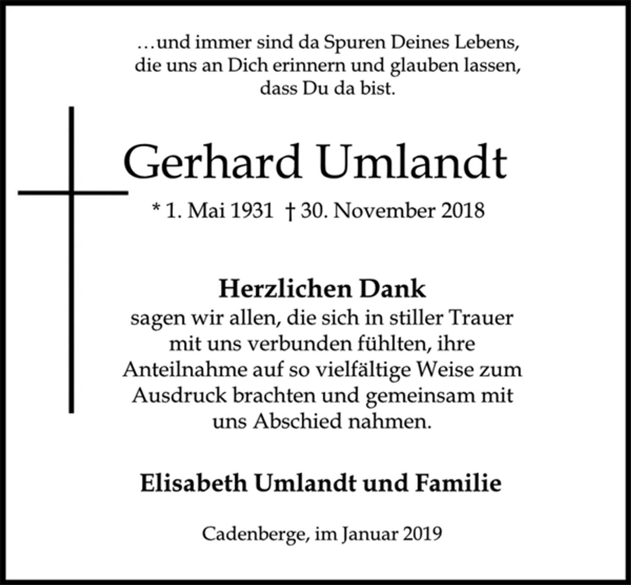 <p>... und immer sind da Spuren Deines Lebens,<br />die uns an Dich erinnern und glauben lassen,<br />dass Du da bist.<br />Gerhard Umlandt<br />* 1. Mai 1931 † 30. November 2018<br />Herzlichen Dank<br />sagen wir allen, die sich in stiller Trauer<br />mit uns verbunden fühlten, ihre<br />Anteilnahme auf so vielfältige Weise zum<br />Ausdruck brachten und gemeinsam mit<br />uns Abschied nahmen.<br />Elisabeth Umlandt und Familie<br />Cadenberge, im Januar 2019</p>