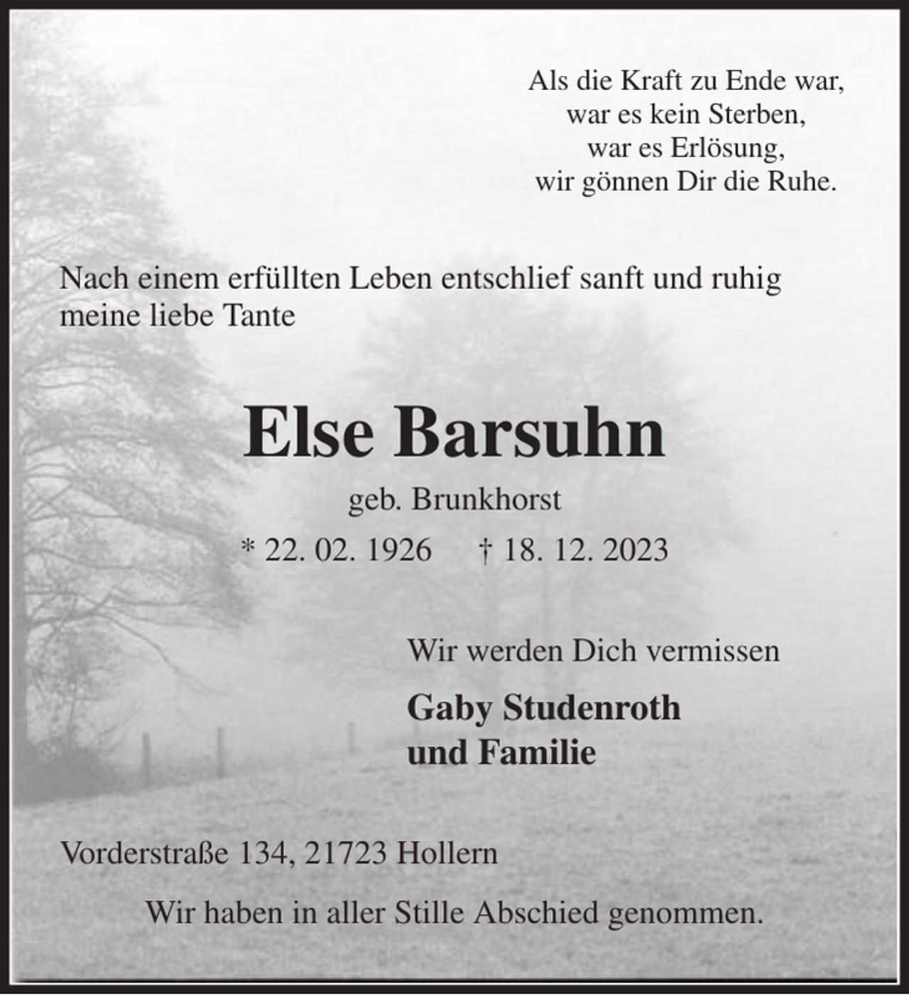 <p>Als die Kraft zu Ende war,<br />war es kein Sterben,<br />war es Erlösung,<br />wir gönnen Dir die Ruhe.<br />Nach einem erfüllten Leben entschlief sanft und ruhig meine liebe Tante<br />Else Barsuhn<br />geb. Brunkhorst<br />* 22. 02. 1926 † 18. 12. 2023<br />Wir werden Dich vermissen<br />Gaby Studenroth<br />und Familie<br />Vorderstraße 134, 21723 Hollern<br />Wir haben in aller Stille Abschied genommen.</p>