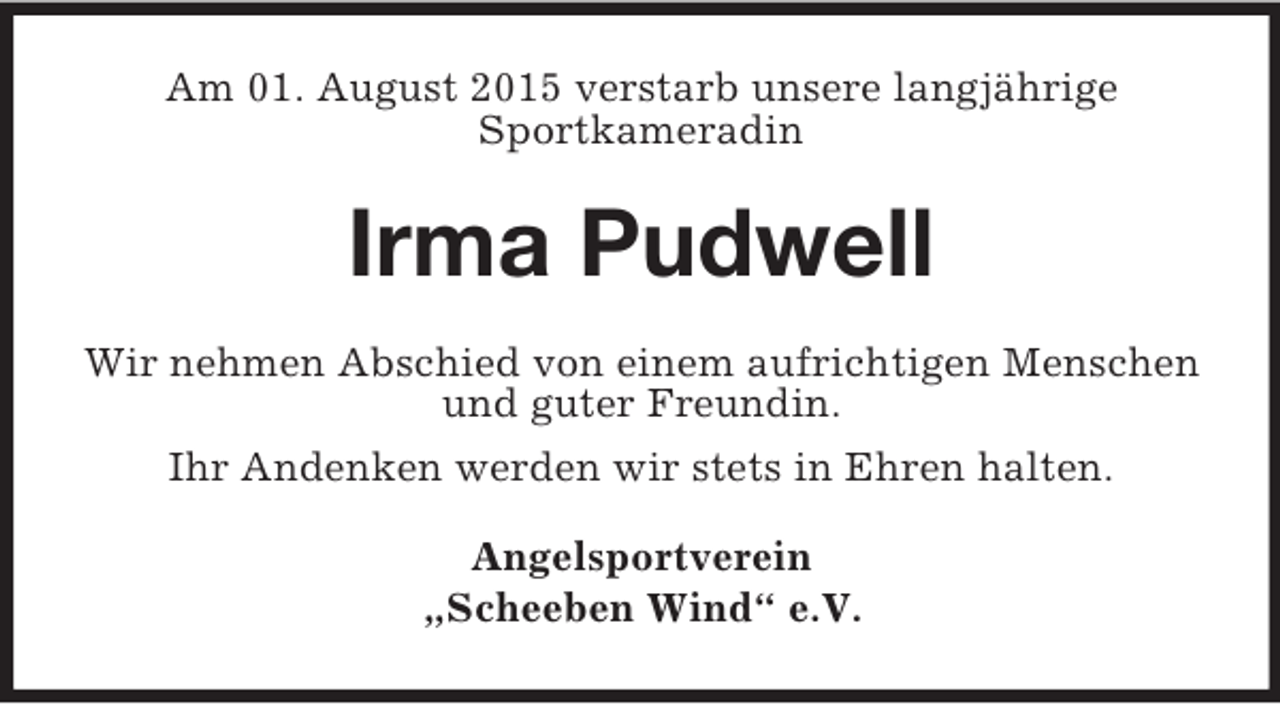 <p>Am 01. August 2015 verstarb unsere langjährige<br />Sportkameradin<br />Irma Pudwell<br />Wir nehmen Abschied von einem aufrichtigen Menschen<br />und guter Freundin.<br />Ihr Andenken werden wir stets in Ehren halten.<br />Angelsportverein<br />„Scheeben Wind“ e.V.</p>