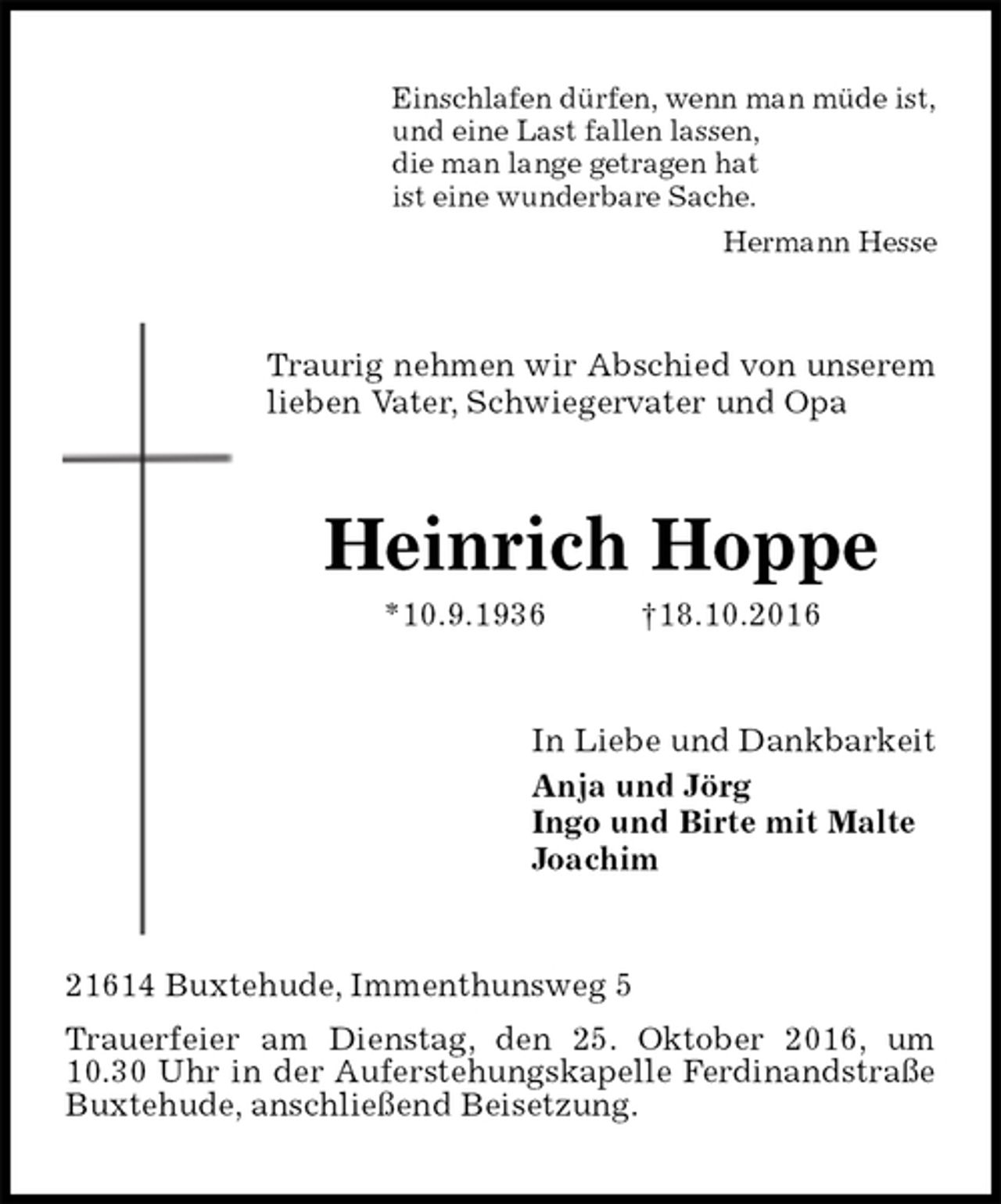 <p>Einschlafen dürfen, wenn man müde ist,<br />und eine Last fallen lassen,<br />die man lange getragen hat<br />ist eine wunderbare Sache.<br />Hermann Hesse<br />Traurig nehmen wir Abschied von unserem lieben Vater, Schwiegervater und Opa<br />Heinrich Hoppe<br />*10.9.1936 †18.10.2016<br />In Liebe und Dankbarkeit<br />Anja und Jörg<br />Ingo und Birte mit Malte<br />Joachim<br />21614 Buxtehude, Immenthunsweg 5<br />Trauerfeier am Dienstag, den 25. Oktober 2016, um 10.30 Uhr in der Auferstehungskapelle Ferdinandstraße Buxtehude, anschließend Beisetzung.</p>