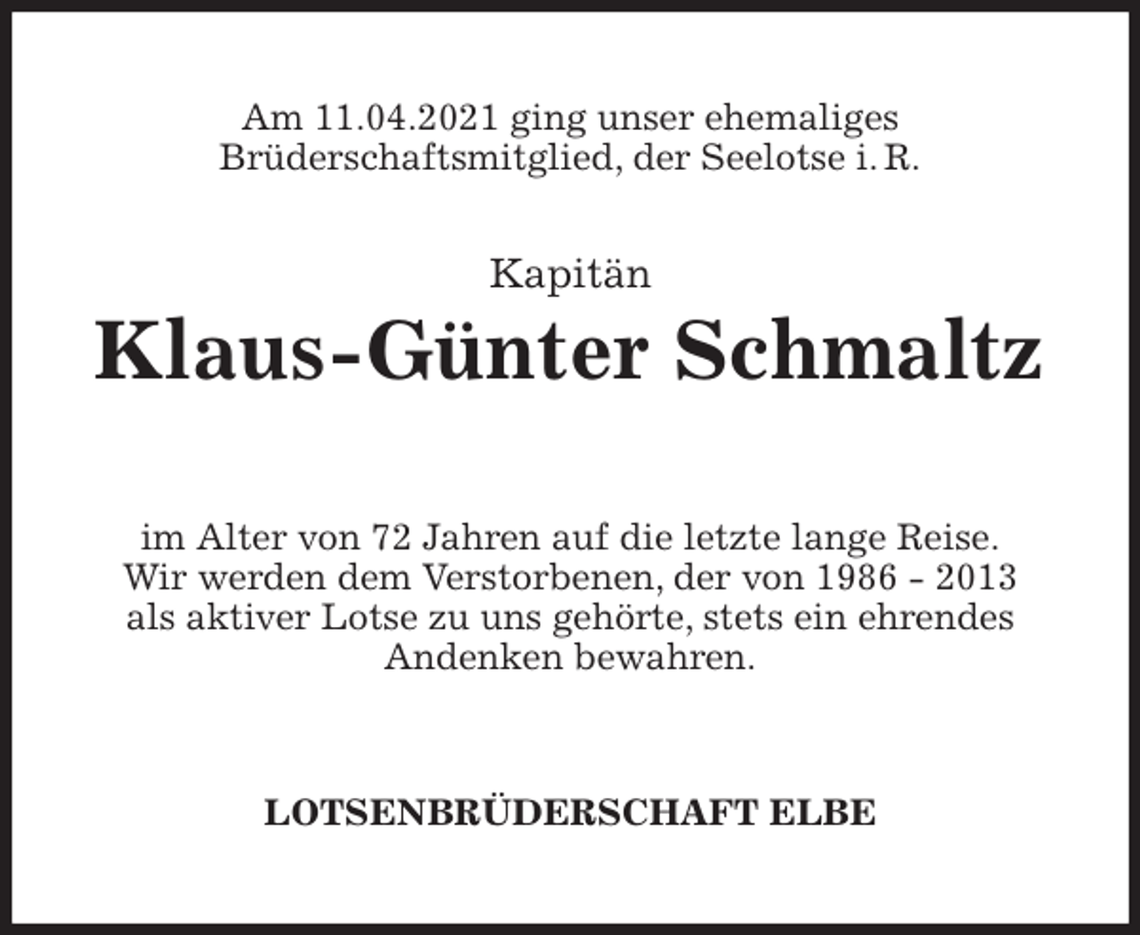 <p>Am 11.04.2021 ging unser ehemaliges<br />Brüderschaftsmitglied, der Seelotse i. R.<br />Klaus-Günter Schmaltz<br />im Alter von 72 Jahren auf die letzte lange Reise.<br />Wir werden dem Verstorbenen, der von 1986 - 2013<br />als aktiver Lotse zu uns gehörte, stets ein ehrendes<br />Andenken bewahren.<br />LOTSENBRÜDERSCHAFT ELBE<br />Kapitän</p>