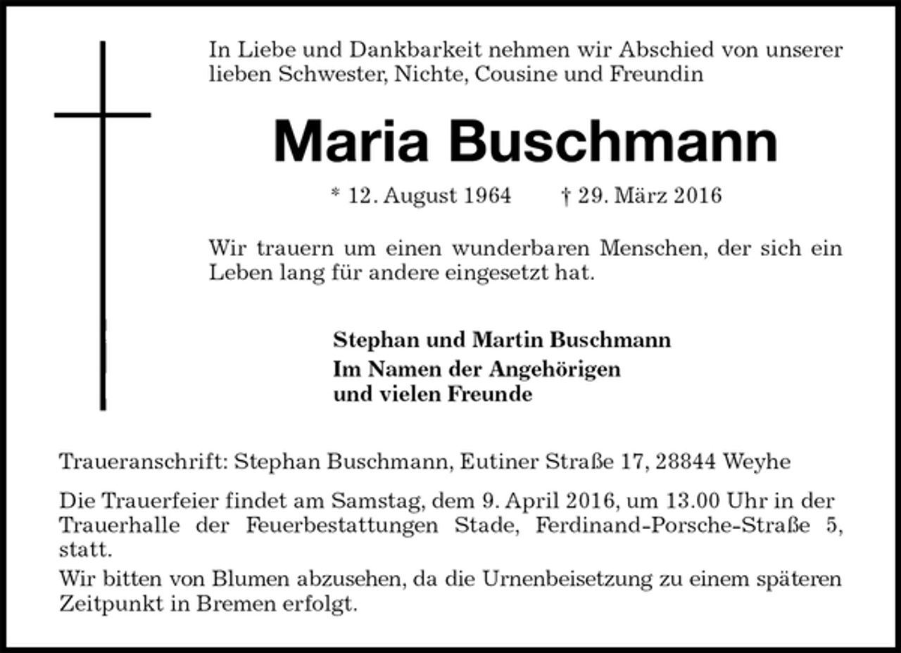 <p>In Liebe und Dankbarkeit nehmen wir Abschied von unserer lieben Schwester, Nichte, Cousine und Freundin<br />Maria Buschmann<br />* 12. August 1964 † 29. März 2016<br />Wir trauern um einen wunderbaren Menschen, der sich ein Leben lang für andere eingesetzt hat.<br />Stephan und Martin Buschmann<br />Im Namen der Angehörigen<br />und vielen Freunde<br />Traueranschrift: Stephan Buschmann, Eutiner Straße 17, 28844 Weyhe<br />Die Trauerfeier findet am Samstag, dem 9. April 2016, um 13.00 Uhr in der<br />Trauerhalle der Feuerbestattungen Stade, Ferdinand-Porsche-Straße 5, statt.<br />Wir bitten von Blumen abzusehen, da die Urnenbeisetzung zu einem späteren<br />Zeitpunkt in Bremen erfolgt.</p>