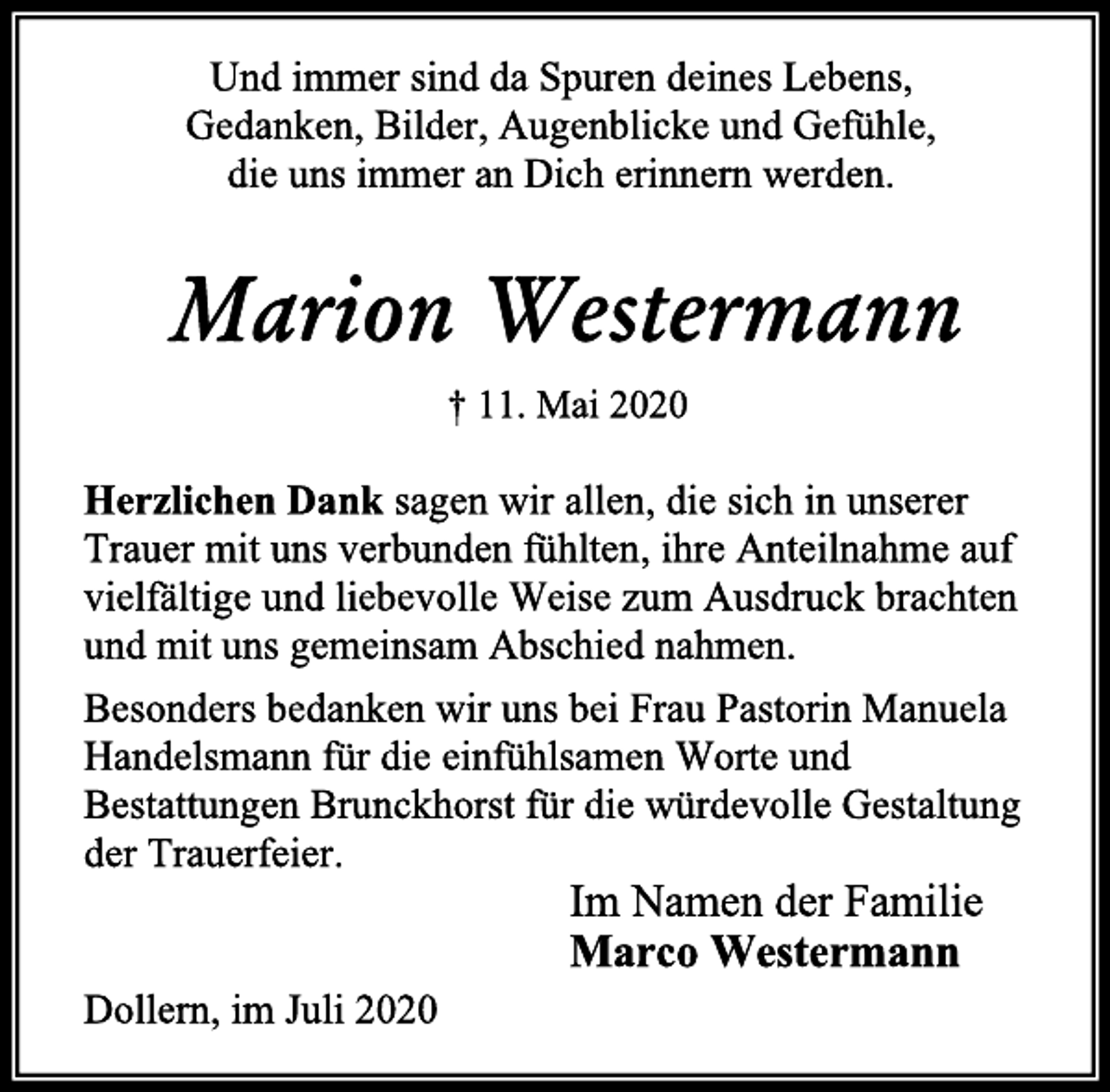 <p>Und immer sind da Spuren deines Lebens,<br />Gedanken, Bilder, Augenblicke und Gefühle,<br />die uns immer an Dich erinnern werden.<br />Marion Westermann<br />† 11. Mai 2020<br />Herzlichen Dank sagen wir allen, die sich in unserer<br />Trauer mit uns verbunden fühlten, ihre Anteilnahme auf<br />vielfältige und liebevolle Weise zum Ausdruck brachten<br />und mit uns gemeinsam Abschied nahmen.<br />Besonders bedanken wir uns bei Frau Pastorin Manuela<br />Handelsmann für die einfühlsamen Worte und<br />Bestattungen Brunckhorst für die würdevolle Gestaltung<br />der Trauerfeier.<br />Im Namen der Familie<br />Marco Westermann<br />Dollern, im Juli 2020</p>