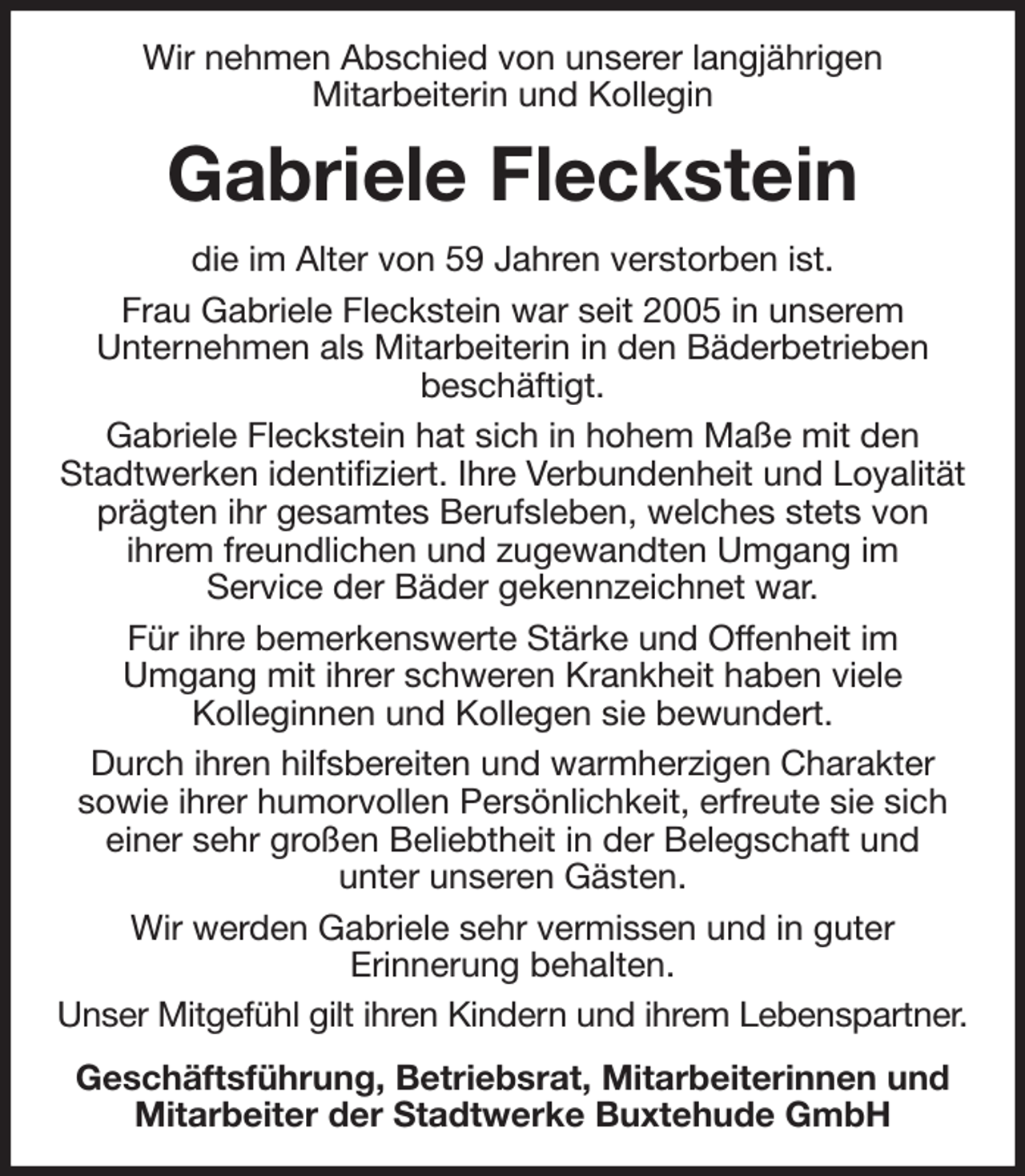 <p>Wir nehmen Abschied von unserer langjährigen<br />Mitarbeiterin und Kollegin<br />Gabriele Fleckstein<br />die im Alter von 59 Jahren verstorben ist.<br />Frau Gabriele Fleckstein war seit 2005 in unserem<br />Unternehmen als Mitarbeiterin in den Bäderbetrieben<br />beschäftigt.<br />Gabriele Fleckstein hat sich in hohem Maße mit den Stadtwerken identifiziert. Ihre Verbundenheit und Loyalität prägten ihr gesamtes Berufsleben, welches stets von<br />ihrem freundlichen und zugewandten Umgang im<br />Service der Bäder gekennzeichnet war.<br />Für ihre bemerkenswerte Stärke und Offenheit im<br />Umgang mit ihrer schweren Krankheit haben viele<br />Kolleginnen und Kollegen sie bewundert.<br />Durch ihren hilfsbereiten und warmherzigen Charakter<br />sowie ihrer humorvollen Persönlichkeit, erfreute sie sich einer sehr großen Beliebtheit in der Belegschaft und<br />unter unseren Gästen.<br />Wir werden Gabriele sehr vermissen und in guter<br />Erinnerung behalten.<br />Unser Mitgefühl gilt ihren Kindern und ihrem Lebenspartner.<br />Geschäftsführung, Betriebsrat, Mitarbeiterinnen und Mitarbeiter der Stadtwerke Buxtehude GmbH</p>