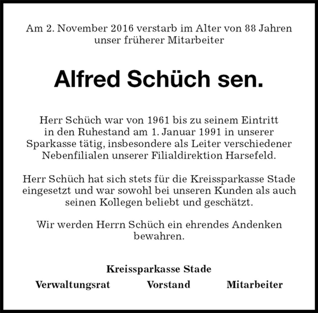 <p>Am 2. November 2016 verstarb im Alter von 88 Jahren<br />unser früherer Mitarbeiter<br />Alfred Schüch sen.<br />Kreissparkasse Stade<br />Verwaltungsrat Vorstand Mitarbeiter<br />Herr Schüch war von 1961 bis zu seinem Eintritt<br />in den Ruhestand am 1. Januar 1991 in unserer<br />Sparkasse tätig, insbesondere als Leiter verschiedener Nebenfilialen unserer Filialdirektion Harsefeld.</p><p>Herr Schüch hat sich stets für die Kreissparkasse Stade eingesetzt und war sowohl bei unseren Kunden als auch seinen Kollegen beliebt und geschätzt.<br />Wir werden Herrn Schüch ein ehrendes Andenken<br />bewahren.</p>