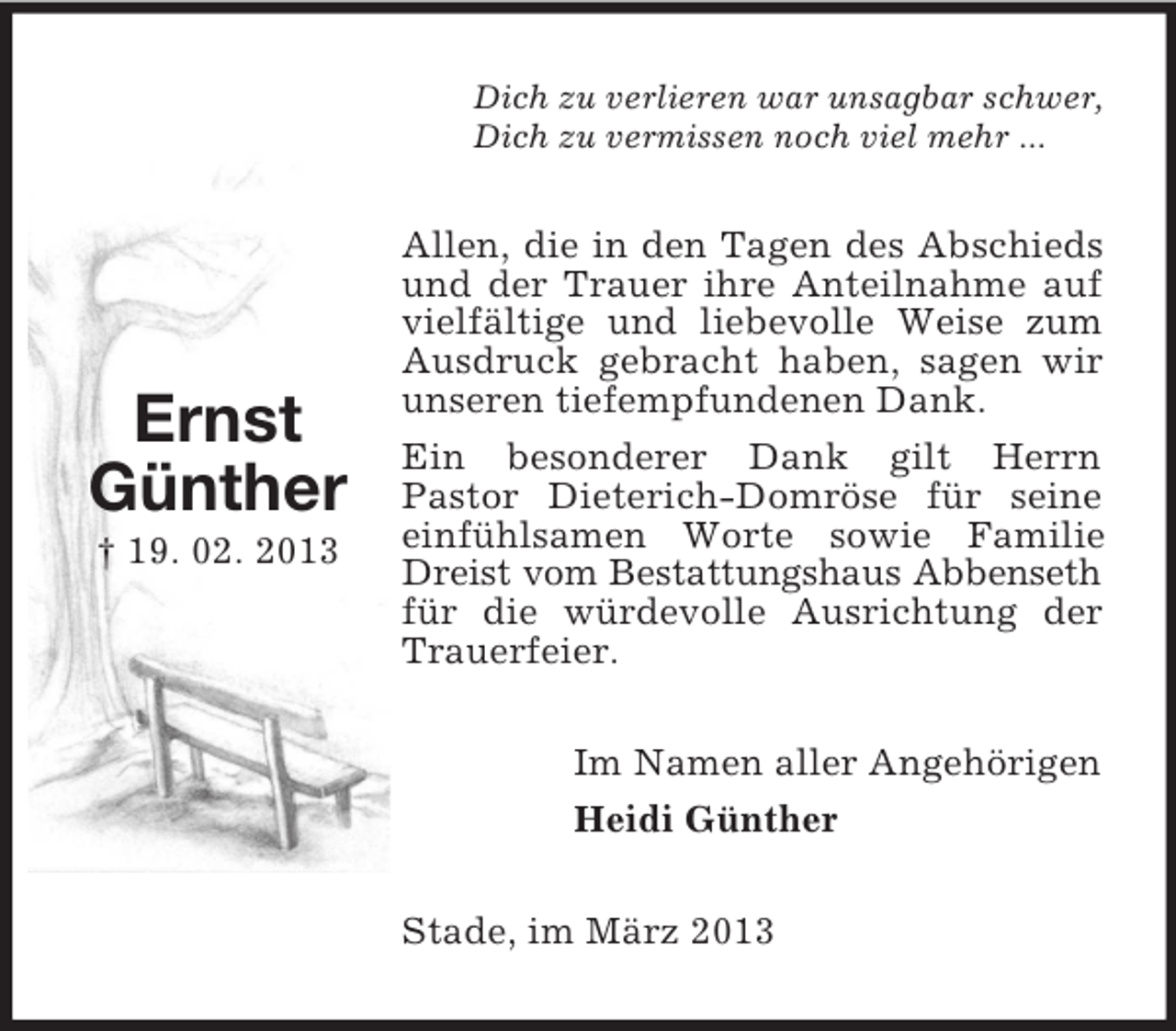 <p>Dich zu verlieren war unsagbar schwer,<br />Dich zu vermissen noch viel mehr ...</p><p>Ernst<br />Günther<br />† 19. 02. 2013</p><p>Allen, die in den Tagen des Abschieds<br />und der Trauer ihre Anteilnahme auf<br />vielfältige und liebevolle Weise zum<br />Ausdruck gebracht haben, sagen wir<br />unseren tiefempfundenen Dank.<br />Ein besonderer Dank gilt Herrn<br />Pastor Dieterich-Domröse für seine<br />einfühlsamen Worte sowie Familie<br />Dreist vom Bestattungshaus Abbenseth<br />für die würdevolle Ausrichtung der<br />Trauerfeier.<br />Im Namen aller Angehörigen<br />Heidi Günther<br />Stade, im März 2013</p>
