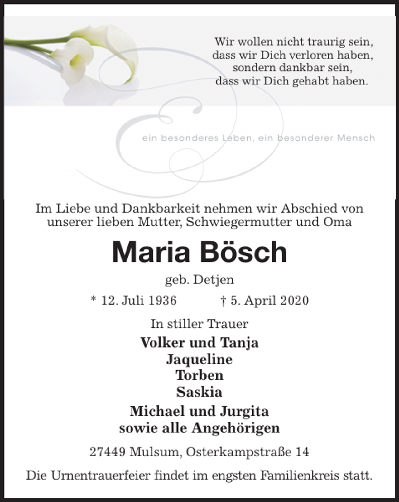 <p>Wir wollen nicht traurig sein,<br />dass wir Dich verloren haben,<br />sondern dankbar sein,<br />dass wir Dich gehabt haben.<br />Im Liebe und Dankbarkeit nehmen wir Abschied von unserer lieben Mutter, Schwiegermutter und Oma<br />Maria Bösch<br />geb. Detjen<br />* 12. Juli 1936 † 5. April 2020<br />In stiller Trauer<br />Volker und Tanja<br />Jaqueline<br />Torben<br />Saskia<br />Michael und Jurgita<br />sowie alle Angehörigen<br />27449 Mulsum, Osterkampstraße 14<br />Die Urnentrauerfeier findet im engsten Familienkreis statt.</p>