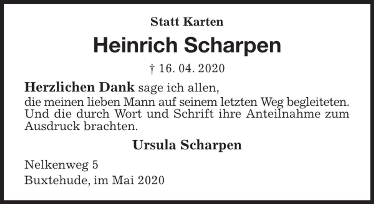 <p>Statt Karten<br />Heinrich Scharpen<br />† 16. 04. 2020<br />Herzlichen Dank sage ich allen,<br />die meinen lieben Mann auf seinem letzten Weg begleiteten.<br />Und die durch Wort und Schrift ihre Anteilnahme zum Ausdruck brachten.<br />Ursula Scharpen<br />Nelkenweg 5<br />Buxtehude, im Mai 2020</p>