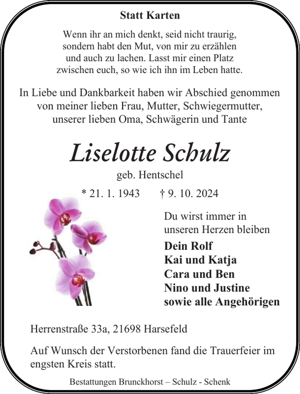 <p>Statt Karten<br />Wenn ihr an mich denkt, seid nicht traurig,<br />sondern habt den Mut, von mir zu erzählen<br />und auch zu lachen. Lasst mir einen Platz<br />zwischen euch, so wie ich ihn im Leben hatte.</p><p>In Liebe und Dankbarkeit haben wir Abschied genommen<br />von meiner lieben Frau, Mutter, Schwiegermutter,<br />unserer lieben Oma, Schwägerin und Tante</p><p>Liselotte Schulz<br />geb. Hentschel</p><p>* 21. 1. 1943</p><p>† 9. 10. 2024<br />Du wirst immer in<br />unseren Herzen bleiben</p><p>Dein Rolf<br />Kai und Katja<br />Cara und Ben<br />Nino und Justine<br />sowie alle Angehörigen<br />Herrenstraße 33a, 21698 Harsefeld<br />Auf Wunsch der Verstorbenen fand die Trauerfeier im<br />engsten Kreis statt.<br />Bestattungen Brunckhorst – Schulz - Schenk</p>
