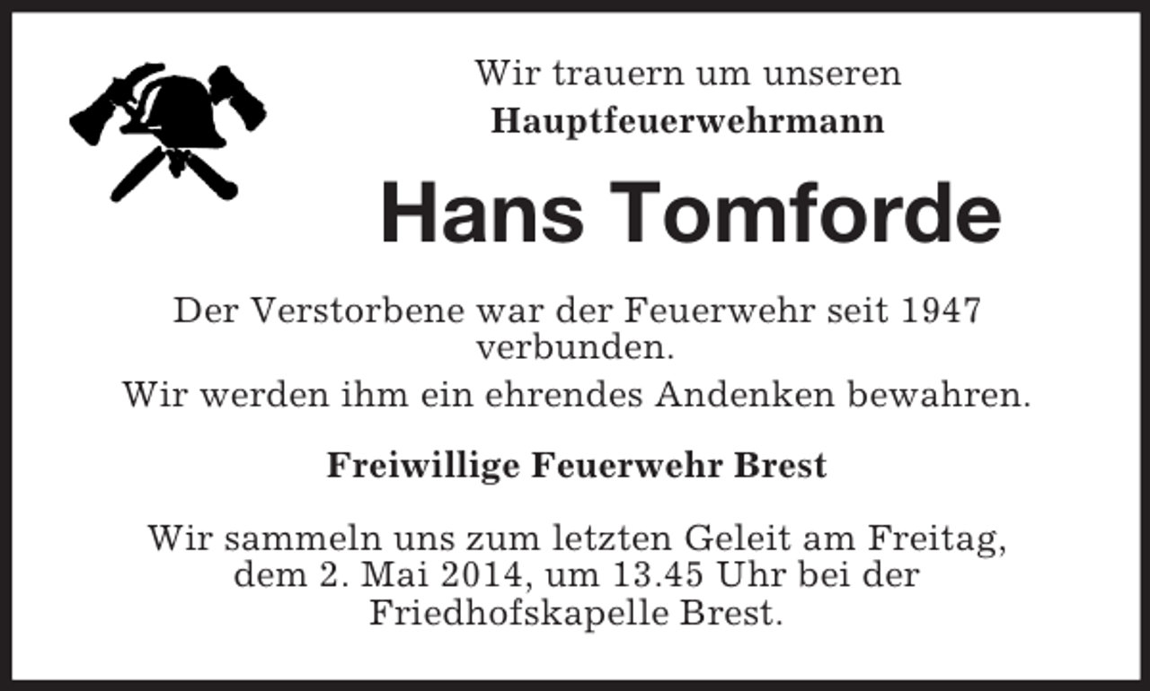 <p>Wir trauern um unseren<br />Hauptfeuerwehrmann<br />Hans Tomforde<br />Der Verstorbene war der Feuerwehr seit 1947<br />verbunden.<br />Wir werden ihm ein ehrendes Andenken bewahren.<br />Freiwillige Feuerwehr Brest<br />Wir sammeln uns zum letzten Geleit am Freitag,<br />dem 2. Mai 2014, um 13.45 Uhr bei der<br />Friedhofskapelle Brest.</p>
