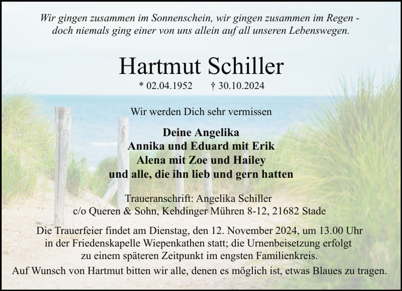 <p>Wir gingen zusammen im Sonnenschein, wir gingen zusammen im Regen doch niemals ging einer von uns allein auf all unseren Lebenswegen.</p><p>Hartmut Schiller<br />* 02.04.1952</p><p>† 30.10.2024</p><p>Wir werden Dich sehr vermissen</p><p>Deine Angelika<br />Annika und Eduard mit Erik<br />Alena mit Zoe und Hailey<br />und alle, die ihn lieb und gern hatten<br />Traueranschrift: Angelika Schiller<br />c/o Queren &amp; Sohn, Kehdinger Mühren 8-12, 21682 Stade<br />Die Trauerfeier findet am Dienstag, den 12. November 2024, um 13.00 Uhr<br />in der Friedenskapelle Wiepenkathen statt; die Urnenbeisetzung erfolgt<br />zu einem späteren Zeitpunkt im engsten Familienkreis.<br />Auf Wunsch von Hartmut bitten wir alle, denen es möglich ist, etwas Blaues zu tragen.</p>