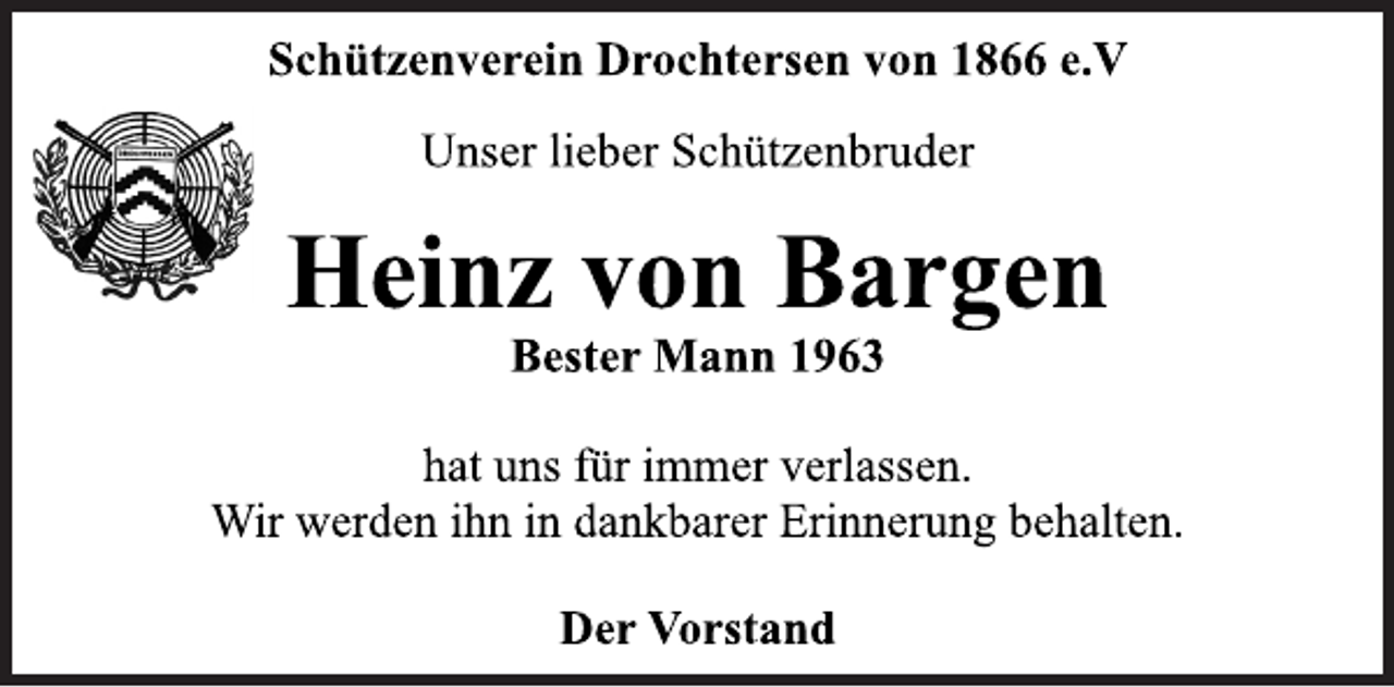 <p>Schützenverein Drochtersen von 1866 e.V<br />Unser lieber Schützenbruder<br />Heinz von Bargen<br />Bester Mann 1963<br />hat uns für immer verlassen.<br />Wir werden ihn in dankbarer Erinnerung behalten.<br />Der Vorstand</p>