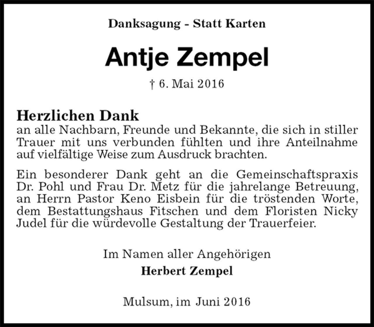<p>Danksagung - Statt Karten<br />Antje Zempel<br />† 6. Mai 2016<br />Herzlichen Dank<br />an alle Nachbarn, Freunde und Bekannte, die sich in stiller Trauer mit uns verbunden fühlten und ihre Anteilnahme auf vielfältige Weise zum Ausdruck brachten.<br />Ein besonderer Dank geht an die Gemeinschaftspraxis<br />Dr. Pohl und Frau Dr. Metz für die jahrelange Betreuung, an Herrn Pastor Keno Eisbein für die tröstenden Worte, dem Bestattungshaus Fitschen und dem Floristen Nicky Judel für die würdevolle Gestaltung der Trauerfeier.<br />Im Namen aller Angehörigen<br />Herbert Zempel<br />Mulsum, im Juni 2016</p>