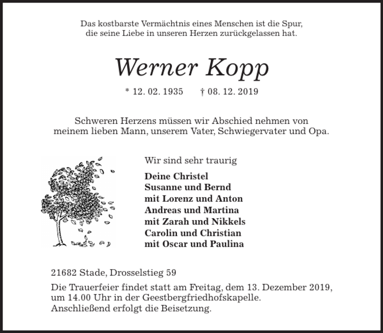 <p>Das kostbarste Vermächtnis eines Menschen ist die Spur,<br />die seine Liebe in unseren Herzen zurückgelassen hat.<br />Werner Kopp<br />* 12. 02. 1935 † 08. 12. 2019<br />Schweren Herzens müssen wir Abschied nehmen von<br />meinem lieben Mann, unserem Vater, Schwiegervater und Opa.<br />Wir sind sehr traurig<br />Deine Christel<br />Susanne und Bernd<br />mit Lorenz und Anton<br />Andreas und Martina<br />mit Zarah und Nikkels<br />Carolin und Christian<br />mit Oscar und Paulina<br />21682 Stade, Drosselstieg 59<br />Die Trauerfeier findet statt am Freitag, dem 13. Dezember 2019,<br />um 14.00 Uhr in der Geestbergfriedhofskapelle.<br />Anschließend erfolgt die Beisetzung.</p>