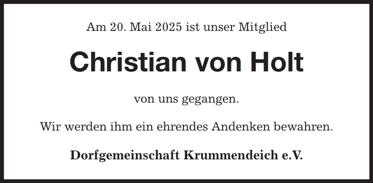 <p>Am 20. Mai 2025 ist unser Mitglied<br />Christian von Holt<br />von uns gegangen.<br />Wir werden ihm ein ehrendes Andenken bewahren.<br />Dorfgemeinschaft Krummendeich e.V.</p>