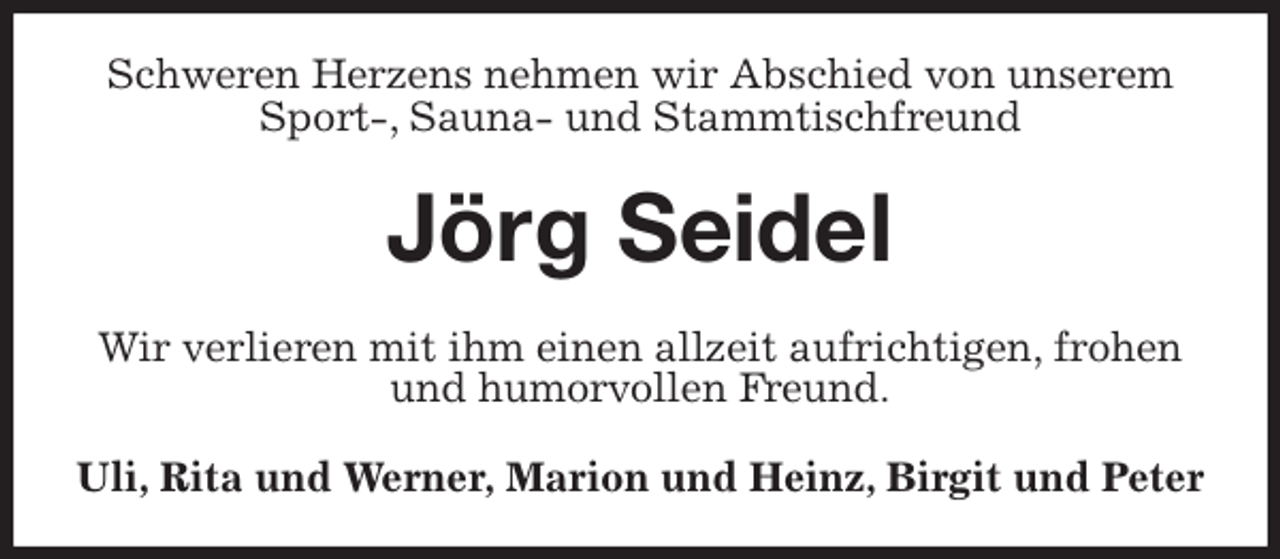 <p>Schweren Herzens nehmen wir Abschied von unserem Sport-, Sauna- und Stammtischfreund<br />Jörg Seidel<br />Wir verlieren mit ihm einen allzeit aufrichtigen, frohen und humorvollen Freund.<br />Uli, Rita und Werner, Marion und Heinz, Birgit und Peter</p>