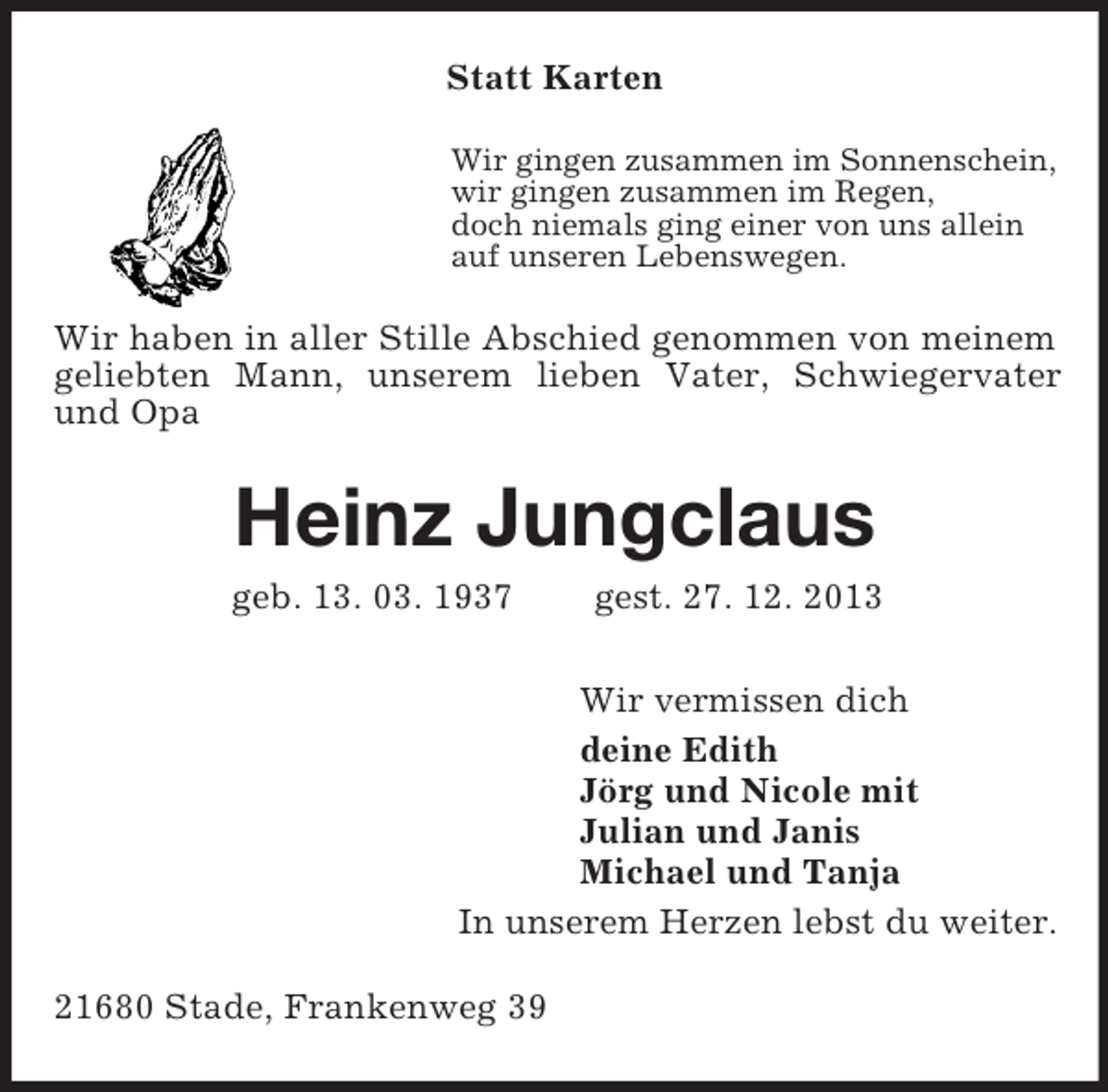 <p>Statt Karten<br />Wir gingen zusammen im Sonnenschein,<br />wir gingen zusammen im Regen,<br />doch niemals ging einer von uns allein<br />auf unseren Lebenswegen.<br />Wir haben in aller Stille Abschied genommen von meinem geliebten Mann, unserem lieben Vater, Schwiegervater und Opa<br />Heinz Jungclaus<br />geb. 13. 03. 1937 gest. 27. 12. 2013<br />Wir vermissen dich<br />deine Edith<br />Jörg und Nicole mit<br />Julian und Janis<br />Michael und Tanja<br />In unserem Herzen lebst du weiter.<br />21680 Stade, Frankenweg 39</p>