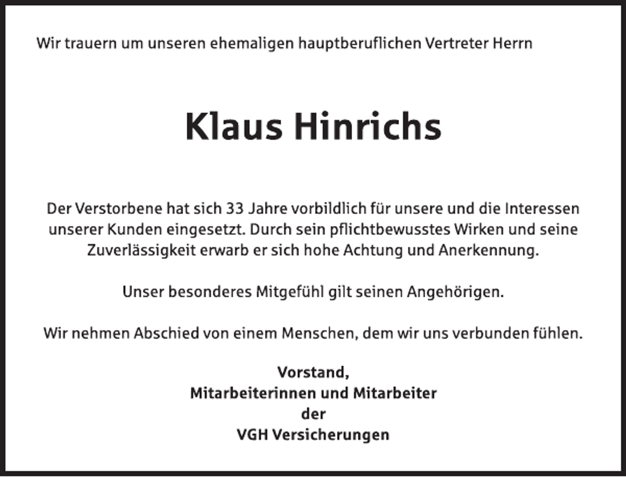 <p>Wir trauern um unseren ehemaligen hauptberuflichen Vertreter Herrn<br />Klaus Hinrichs<br />Der Verstorbene hat sich 33 Jahre vorbildlich für unsere und die Interessen<br />unserer Kunden eingesetzt. Durch sein pflichtbewusstes Wirken und seine<br />Zuverlässigkeit erwarb er sich hohe Achtung und Anerkennung.<br />Unser besonderes Mitgefühl gilt seinen Angehörigen.<br />Wir nehmen Abschied von einem Menschen, dem wir uns verbunden fühlen.<br />Vorstand,<br />Mitarbeiterinnen und Mitarbeiter<br />der<br />VGH Versicherungen</p>