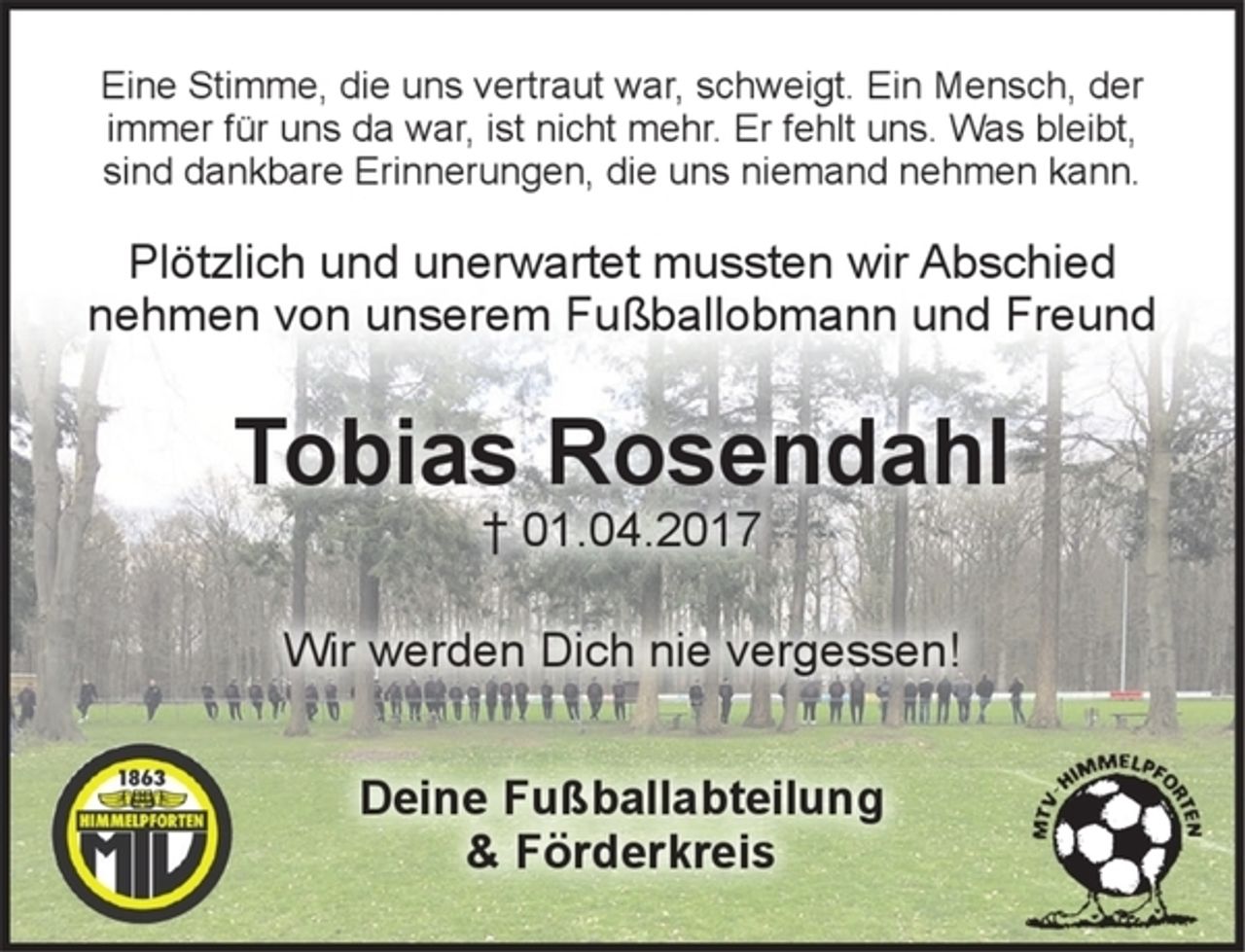 <p>Eine Stimme, die uns vertraut war schweigt. Ein Mensch, der<br />immer für uns da war, ist nicht mehr. Er fehlt uns. Was bleibt,<br />sind dankbare Erinnerungen, die uns niemand nehmen kann.<br />Plötzlich und unerwartet mussten wir Abschied<br />nehmen von unserem Fußballobmann und Freund<br />Tobias Rosendahl<br />+ 01.04.2017<br />Wir werden Dich nie vergessen!<br />Deine Fußballabteilung<br />&amp; Förderkreis</p>