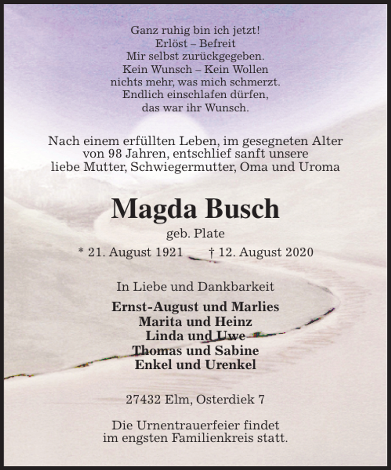 <p>Ganz ruhig bin ich jetzt!<br />Erlöst – Befreit<br />Mir selbst zurückgegeben.<br />Kein Wunsch – Kein Wollen<br />nichts mehr, was mich schmerzt.<br />Endlich einschlafen dürfen,<br />das war ihr Wunsch.<br />Nach einem erfüllten Leben, im gesegneten Alter<br />von 98 Jahren, entschlief sanft unsere<br />liebe Mutter, Schwiegermutter, Oma und Uroma<br />Magda Busch<br />geb. Plate<br />* 21. August 1921 † 12. August 2020<br />In Liebe und Dankbarkeit<br />Ernst-August und Marlies<br />Marita und Heinz<br />Linda und Uwe<br />Thomas und Sabine<br />Enkel und Urenkel<br />27432 Elm, Osterdiek 7</p>
<p>Die Urnentrauerfeier findet<br />im engsten Familienkreis statt.</p>