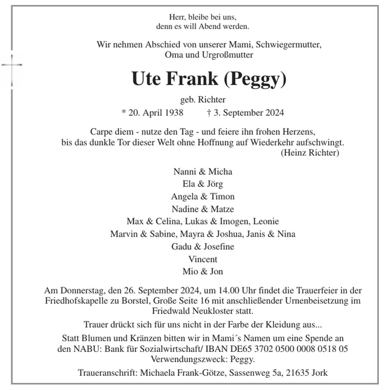 <p>Herr, bleibe bei uns,<br />denn es will Abend werden.<br />Wir nehmen Abschied von unserer Mami, Schwiegermutter,<br />Oma und Urgroßmutter<br />Ute Frank (Peggy)<br />geb. Richter<br />* 20. April 1938 † 3. September 2024<br />Carpe diem - nutze den Tag - und feiere ihn frohen Herzens,<br />bis das dunkle Tor dieser Welt ohne Hoffnung auf Wiederkehr aufschwingt.<br />(Heinz Richter)<br />Nanni &amp; Micha<br />Ela &amp; Jörg<br />Angela &amp; Timon<br />Nadine &amp; Matze<br />Max &amp; Celina, Lukas &amp; Imogen, Leonie<br />Marvin &amp; Sabine, Mayra &amp; Joshua, Janis &amp; Nina<br />Gadu &amp; Josefine<br />Vincent<br />Mio &amp; Jon<br />Am Donnerstag, den 26. September 2024, um 14.00 Uhr findet die Trauerfeier in der<br />Friedhofskapelle zu Borstel, Große Seite 16 mit anschließender Urnenbeisetzung im<br />Friedwald Neukloster statt.<br />Trauer drückt sich für uns nicht in der Farbe der Kleidung aus...<br />Statt Blumen und Kränzen bitten wir in Mami´s Namen um eine Spende an<br />den NABU: Bank für Sozialwirtschaft/ IBAN DE65 3702 0500 0008 0518 05<br />Verwendungszweck: Peggy.<br />Traueranschrift: Michaela Frank-Götze, Sassenweg 5a, 21635 Jork</p>