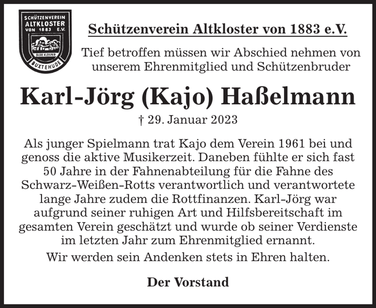 <p>Schützenverein Altkloster von 1883 e.V.<br />Tief betroffen müssen wir Abschied nehmen von unserem Ehrenmitglied und Schützenbruder<br />Karl-Jörg (Kajo) Haßelmann<br />† 29. Januar 2023<br />Der Vorstand<br />Als junger Spielmann trat Kajo dem Verein 1961 bei und genoss die aktive Musikerzeit. Daneben fühlte er sich fast 50 Jahre in der Fahnenabteilung für die Fahne des Schwarz-Weißen-Rotts verantwortlich und verantwortete<br />lange Jahre zudem die Rottfinanzen. Karl-Jörg war<br />aufgrund seiner ruhigen Art und Hilfsbereitschaft im<br />gesamten Verein geschätzt und wurde ob seiner Verdienste im letzten Jahr zum Ehrenmitglied ernannt.<br />Wir werden sein Andenken stets in Ehren halten.</p>