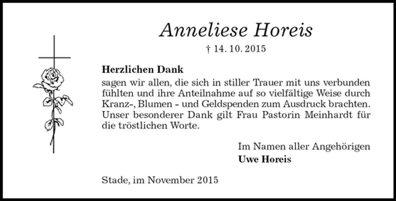 <p>Anneliese Horeis<br />† 14. 10. 2015<br />Herzlichen Dank<br />sagen wir allen, die sich in stiller Trauer mit uns verbunden fühlten und ihre Anteilnahme auf so vielfältige Weise durch Kranz-, Blumen - und Geldspenden zum Ausdruck brachten. Unser besonderer Dank gilt Frau Pastorin Meinhardt für die tröstlichen Worte.<br />Im Namen aller Angehörigen<br />Uwe Horeis<br />Stade, im November 2015</p>