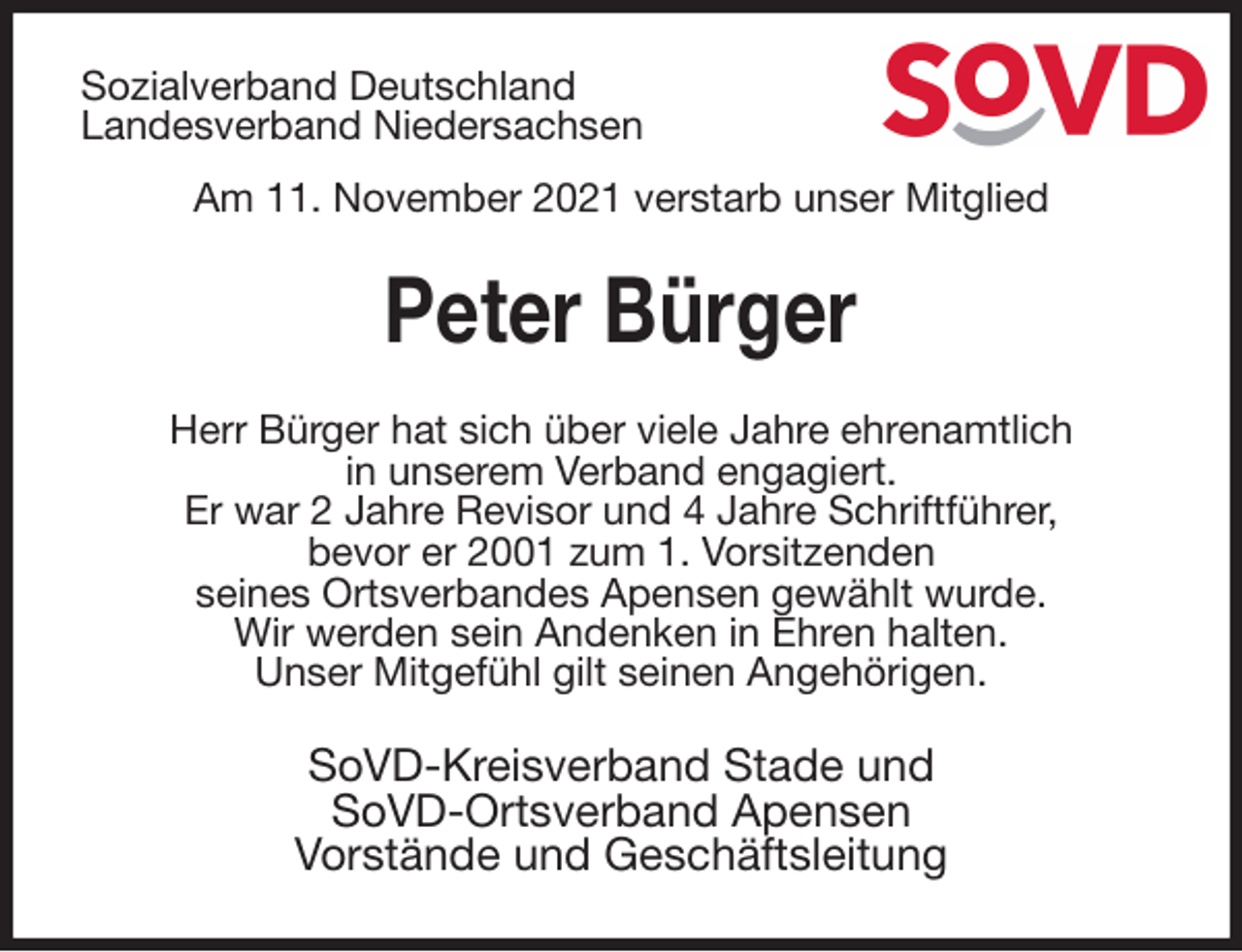 <p>Sozialverband Deutschland<br />Landesverband Niedersachsen<br />Am 11. November 2021 verstarb unser Mitglied<br />Peter Bürger<br />Herr Bürger hat sich über viele Jahre ehrenamtlich<br />in unserem Verband engagiert.<br />Er war 2 Jahre Revisor und 4 Jahre Schriftführer,<br />bevor er 2001 zum 1. Vorsitzenden<br />seines Ortsverbandes Apensen gewählt wurde.<br />Wir werden sein Andenken in Ehren halten.<br />Unser Mitgefühl gilt seinen Angehörigen.<br />SoVD-Kreisverband Stade und<br />SoVD-Ortsverband Apensen<br />Vorstände und Geschäftsleitung</p>