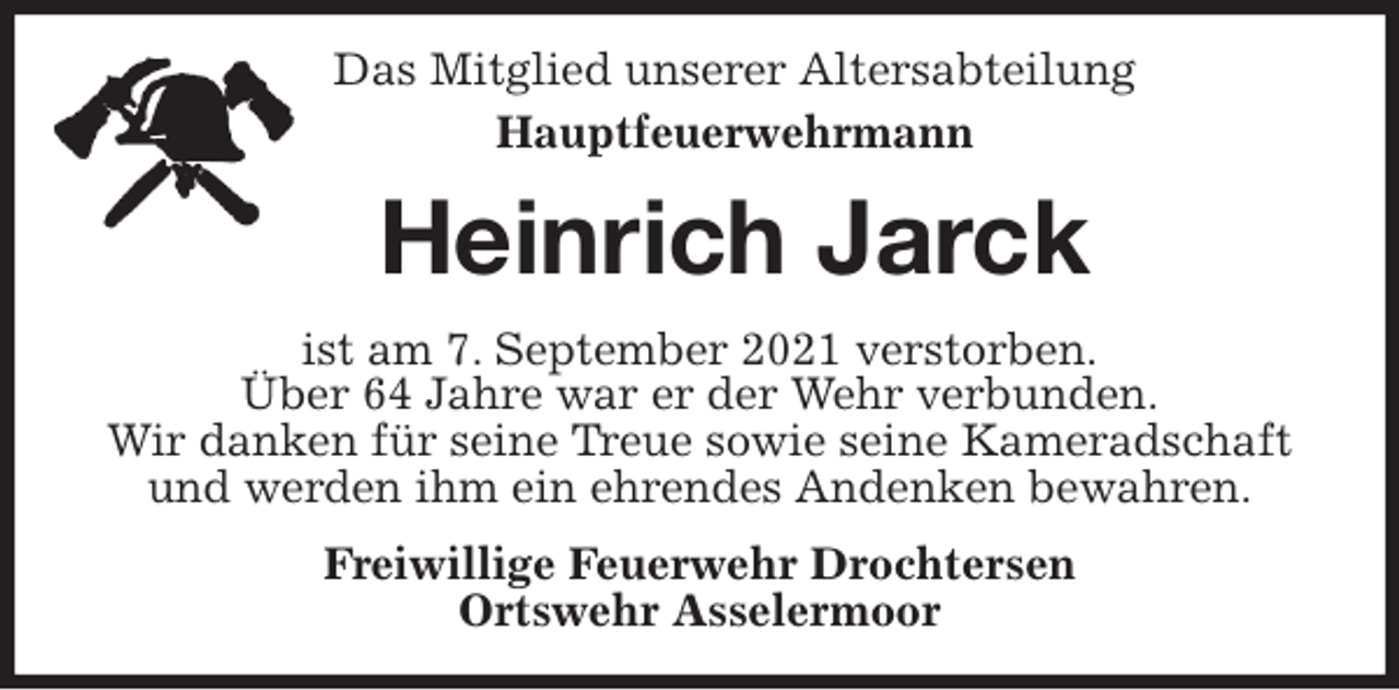 <p>Das Mitglied unserer Altersabteilung<br />Hauptfeuerwehrmann<br />Heinrich Jarck<br />ist am 7. September 2021 verstorben.<br />Über 64 Jahre war er der Wehr verbunden.<br />Wir danken für seine Treue sowie seine Kameradschaft und werden ihm ein ehrendes Andenken bewahren.<br />Freiwillige Feuerwehr Drochtersen<br />Ortswehr Asselermoor</p>