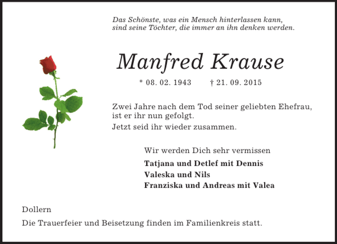 <p>Das Schönste, was ein Mensch hinterlassen kann,<br />sind seine Töchter, die immer an ihn denken werden.<br />Manfred Krause<br />* 08. 02. 1943 † 21. 09. 2015<br />Zwei Jahre nach dem Tod seiner geliebten Ehefrau,<br />ist er ihr nun gefolgt.<br />Jetzt seid ihr wieder zusammen.<br />Wir werden Dich sehr vermissen<br />Tatjana und Detlef mit Dennis<br />Valeska und Nils<br />Franziska und Andreas mit Valea<br />Dollern<br />Die Trauerfeier und Beisetzung finden im Familienkreis statt.</p>
