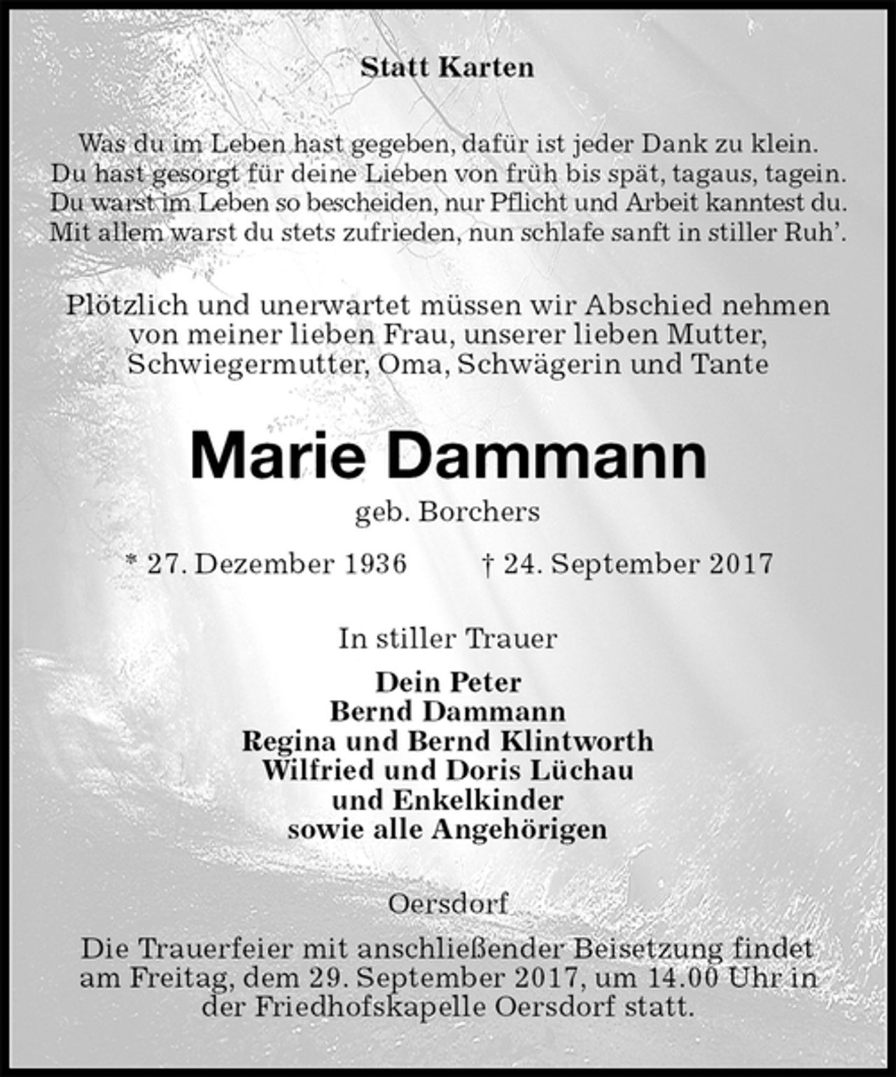 <p>Statt Karten<br />Was du im Leben hast gegeben, dafür ist jeder Dank zu klein.<br />Du hast gesorgt für deine Lieben von früh bis spät, tagaus, tagein.<br />Du warst im Leben so bescheiden, nur Pflicht und Arbeit kanntest du.<br />Mit allem warst du stets zufrieden, nun schlafe sanft in stiller Ruh’.<br />Plötzlich und unerwartet müssen wir Abschied nehmen<br />von meiner lieben Frau, unserer lieben Mutter,<br />Schwiegermutter, Oma, Schwägerin und Tante<br />Marie Dammann<br />geb. Borchers<br />* 27. Dezember 1936 † 24. September 2017<br />In stiller Trauer<br />Dein Peter<br />Bernd Dammann<br />Regina und Bernd Klintworth<br />Wilfried und Doris Lüchau<br />und Enkelkinder<br />sowie alle Angehörigen<br />Oersdorf<br />Die Trauerfeier mit anschließender Beisetzung findet<br />am Freitag, dem 29. September 2017, um 14.00 Uhr in<br />der Friedhofskapelle Oersdorf statt.</p>