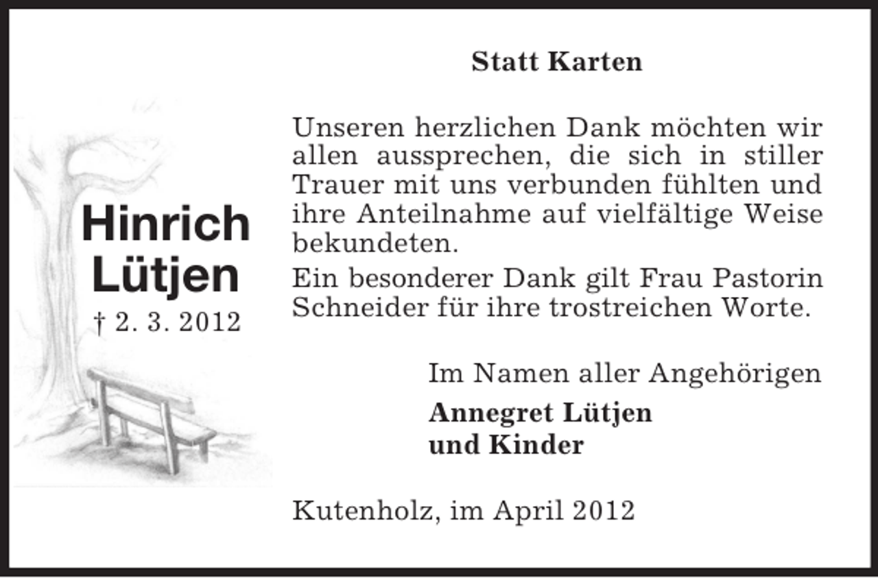 <p>Statt Karten</p><p>Hinrich<br />Lütjen<br />† 2. 3. 2012</p><p>Unseren herzlichen Dank möchten wir<br />allen aussprechen, die sich in stiller<br />Trauer mit uns verbunden fühlten und<br />ihre Anteilnahme auf vielfältige Weise<br />bekundeten.<br />Ein besonderer Dank gilt Frau Pastorin<br />Schneider für ihre trostreichen Worte.<br />Im Namen aller Angehörigen<br />Annegret Lütjen<br />und Kinder<br />Kutenholz, im April 2012</p>