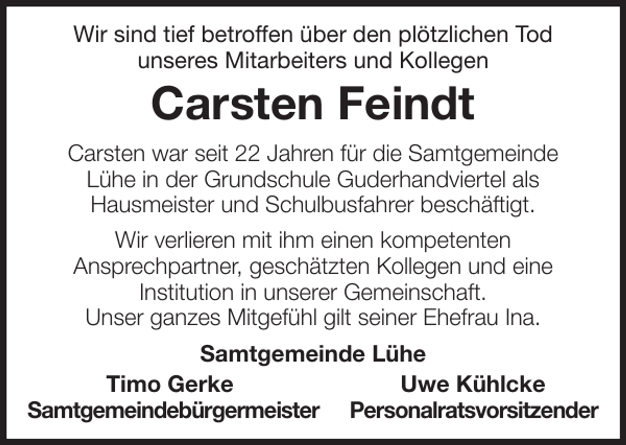 <p>Wir sind tief betroffen über den plötzlichen Tod<br />unseres Mitarbeiters und Kollegen<br />Carsten Feindt<br />Carsten war seit 22 Jahren für die Samtgemeinde<br />Lühe in der Grundschule Guderhandviertel als<br />Hausmeister und Schulbusfahrer beschäftigt.<br />Wir verlieren mit ihm einen kompetenten<br />Ansprechpartner, geschätzten Kollegen und eine<br />Institution in unserer Gemeinschaft.<br />Unser ganzes Mitgefühl gilt seiner Ehefrau Ina.<br />Samtgemeinde Lühe<br />Timo Gerke Uwe Kühlcke<br />Samtgemeindebürgermeister Personalratsvorsitzender</p>