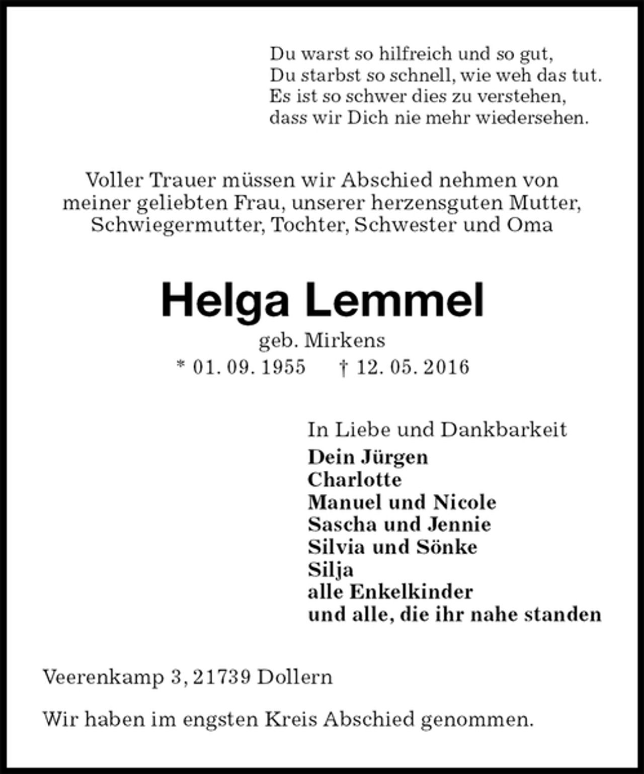 <p>Du warst so hilfreich und so gut,<br />Du starbst so schnell, wie weh das tut.<br />Es ist so schwer dies zu verstehen,<br />dass wir Dich nie mehr wiedersehen.<br />Voller Trauer müssen wir Abschied nehmen von<br />meiner geliebten Frau, unserer herzensguten Mutter,<br />Schwiegermutter, Tochter, Schwester und Oma<br />Helga Lemmel<br />geb. Mirkens<br />* 01. 09. 1955 † 12. 05. 2016<br />In Liebe und Dankbarkeit<br />Dein Jürgen<br />Charlotte<br />Manuel und Nicole<br />Sascha und Jennie<br />Silvia und Sönke<br />Silja<br />alle Enkelkinder<br />und alle, die ihr nahe standen<br />Veerenkamp 3, 21739 Dollern<br />Wir haben im engsten Kreis Abschied genommen.</p>