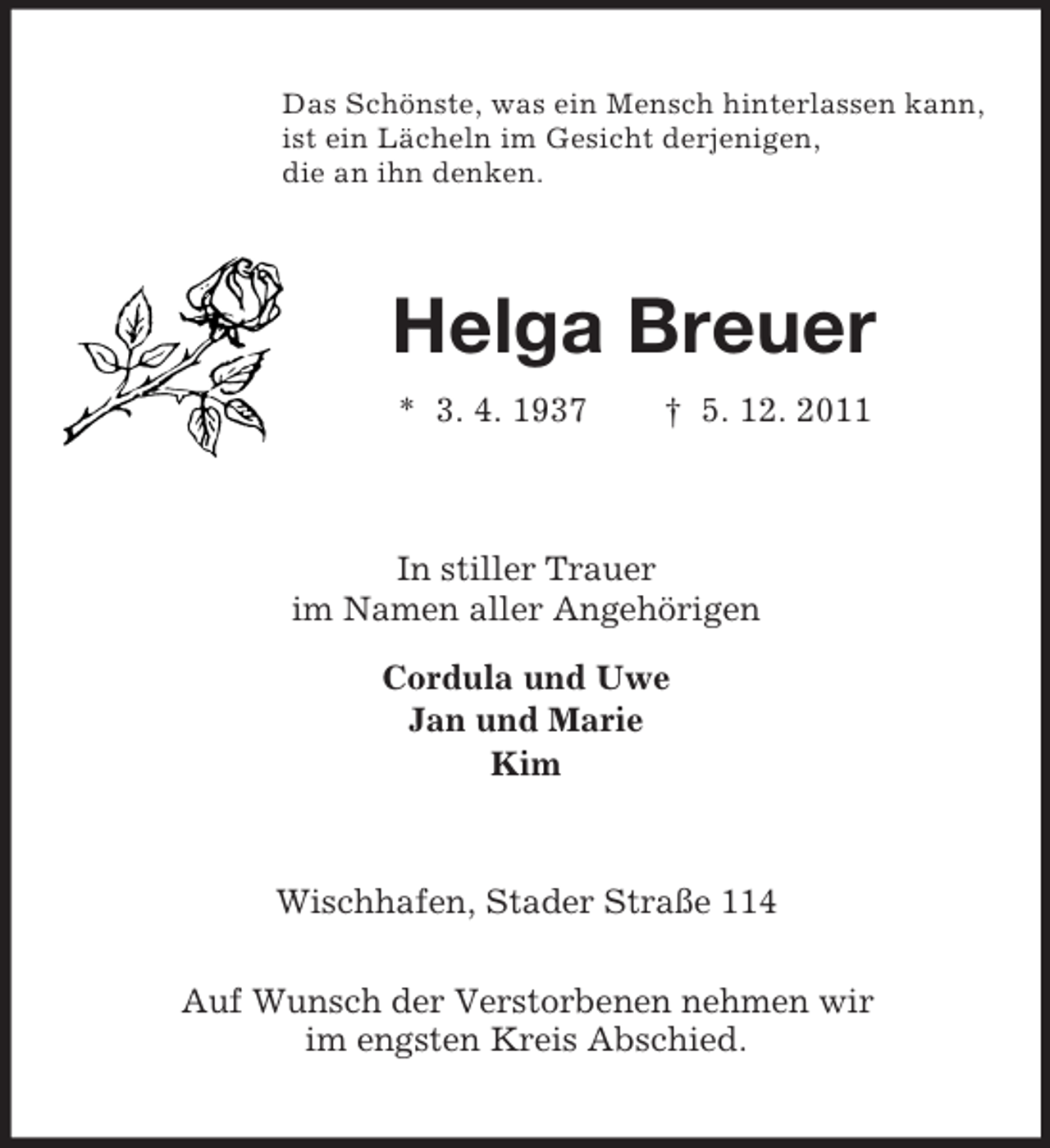 <p>Das Schönste, was ein Mensch hinterlassen kann,<br />ist ein Lächeln im Gesicht derjenigen,<br />die an ihn denken.<br />Helga Breuer<br />* 3. 4. 1937 † 5. 12. 2011<br />In stiller Trauer<br />im Namen aller Angehörigen<br />Cordula und Uwe<br />Jan und Marie<br />Kim<br />Wischhafen, Stader Straße 114</p><p>Auf Wunsch der Verstorbenen nehmen wir<br />im engsten Kreis Abschied.</p>
