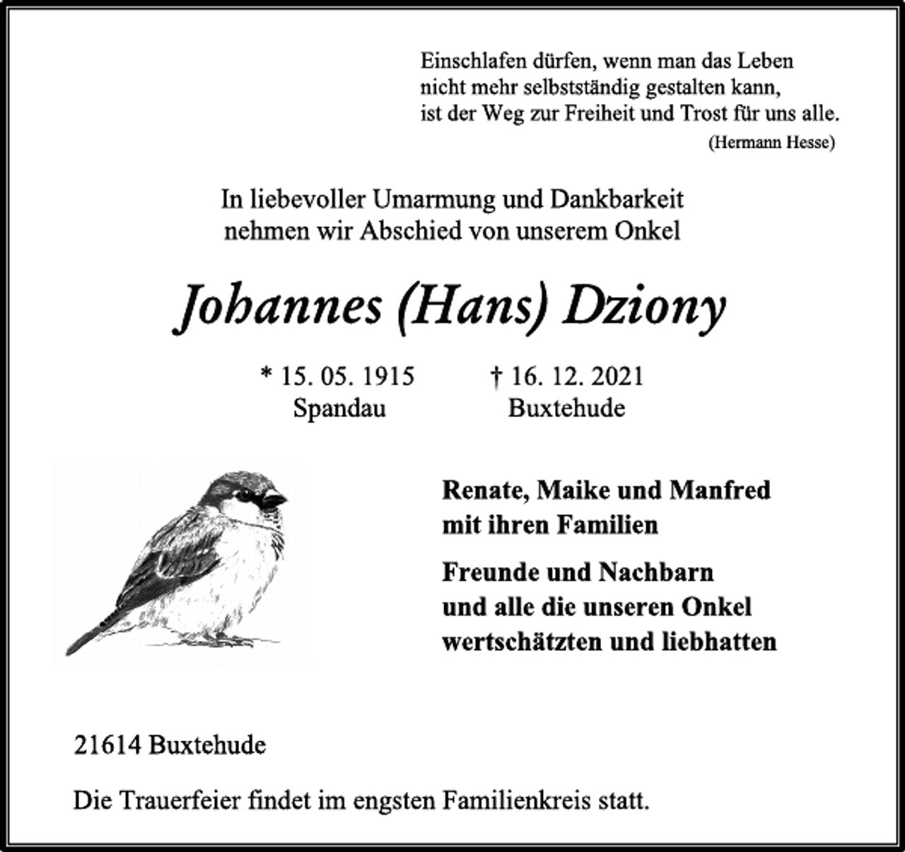 <p>Einschlafen dürfen, wenn man das Leben<br />nicht mehr selbstständig gestalten kann,<br />ist der Weg zur Freiheit und Trost für uns alle.<br />(Hermann Hesse)</p>
<p>In liebevoller Umarmung und Dankbarkeit</p>
<p>nehmen wir Abschied von unserem Onkel</p>
<p>Johannes (Hans) Dziony</p>
<p>* 15. 05. 1915 † 16. 12. 2021</p>
<p>Spandau Buxtehude</p>
<p>Renate, Maike und Manfred<br />mit ihren Familien<br />Freunde und Nachbarn<br />und alle die unseren Onkel<br />wertschätzten und liebhatten<br />21614 Buxtehude<br />Die Trauerfeier findet im engsten Familienkreis statt.<br />statt.</p>