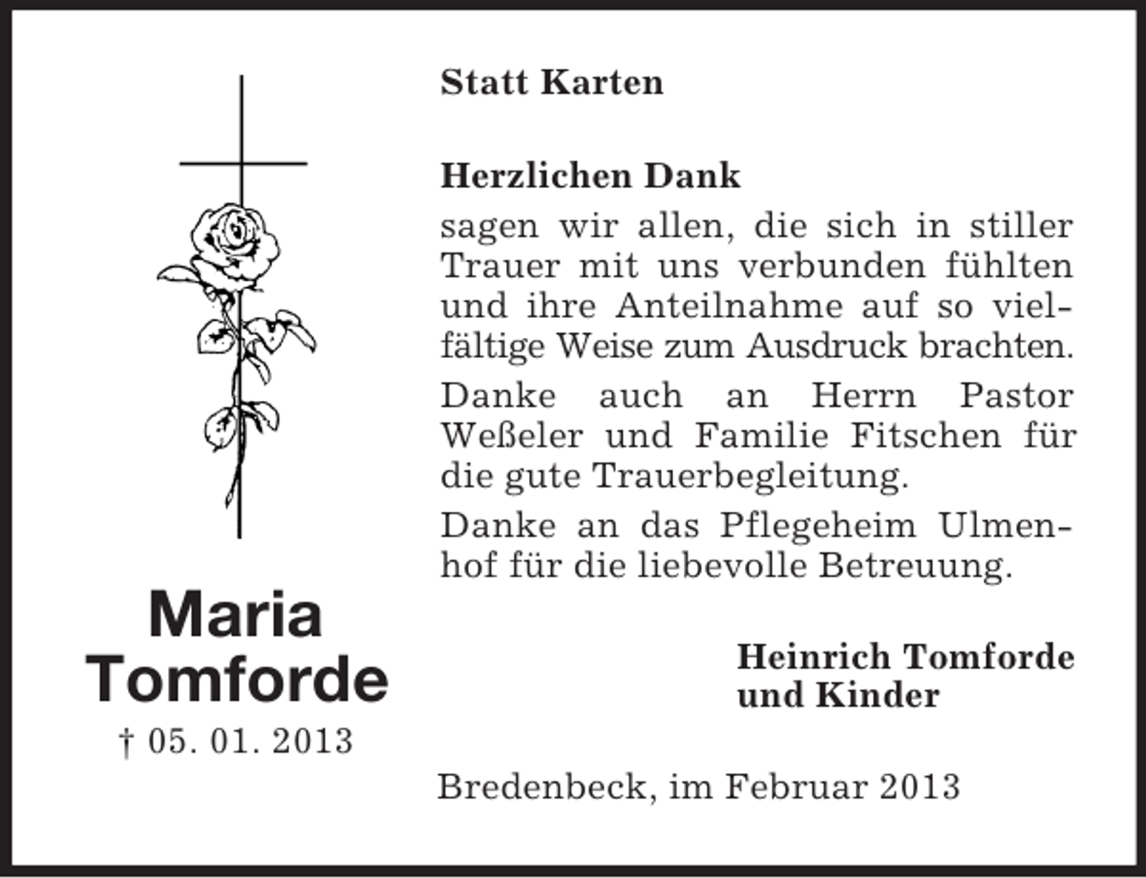 <p>Statt Karten<br />Herzlichen Dank<br />sagen wir allen, die sich in stiller<br />Trauer mit uns verbunden fühlten<br />und ihre Anteilnahme auf so vielfältige Weise zum Ausdruck brachten.<br />Danke auch an Herrn Pastor<br />Weßeler und Familie Fitschen für<br />die gute Trauerbegleitung.<br />Danke an das Pflegeheim Ulmenhof für die liebevolle Betreuung.</p><p>Maria<br />Tomforde</p><p>Heinrich Tomforde<br />und Kinder</p><p>† 05. 01. 2013<br />Bredenbeck, im Februar 2013</p>