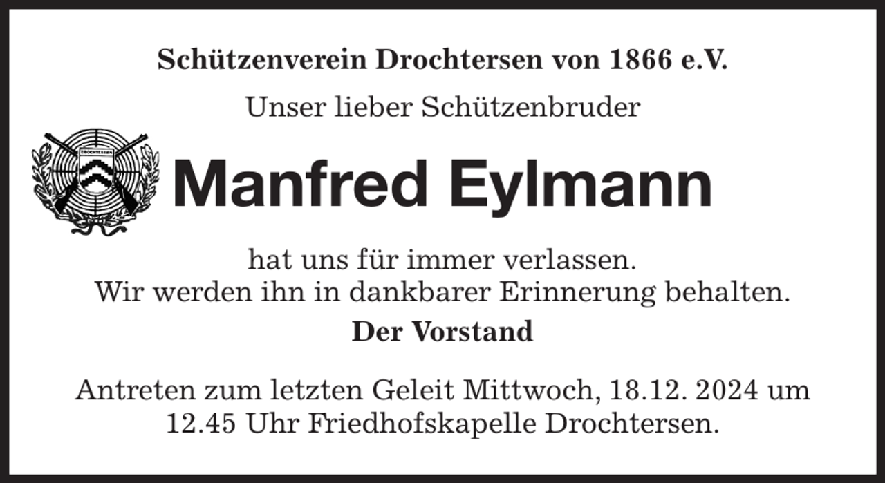 <p>Schützenverein Drochtersen von 1866 e.V.<br />Unser lieber Schützenbruder<br />Manfred Eylmann<br />hat uns für immer verlassen.<br />Wir werden ihn in dankbarer Erinnerung behalten.<br />Der Vorstand<br />Antreten zum letzten Geleit Mittwoch, 18.12. 2024 um 12.45 Uhr Friedhofskapelle Drochtersen.</p>