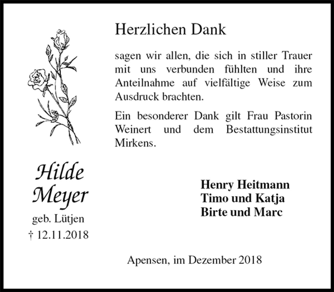 <p>Herzlichen Dank<br />sagen wir allen, die sich in stiller Trauer mit uns verbunden fühlten und ihre<br />Anteilnahme auf vielfältige Weise zum Ausdruck brachten.<br />Ein besonderer Dank gilt Frau Pastorin Weinert und dem Bestattungsinstitut<br />Mirkens.<br />Henry Heitmann<br />Timo und Katja<br />Birte und Marc<br />Apensen, im Dezember 2018<br />Hilde Meyer<br />geb. Lütjen<br />† 12.11.2018</p>