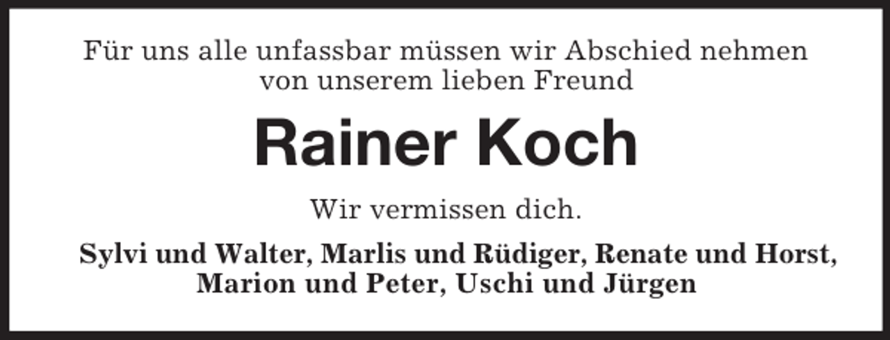 <p>Für uns alle unfassbar müssen wir Abschied nehmen<br />von unserem lieben Freund</p><p>Rainer Koch<br />Wir vermissen dich.<br />Sylvi und Walter, Marlis und Rüdiger, Renate und Horst,<br />Marion und Peter, Uschi und Jürgen</p>