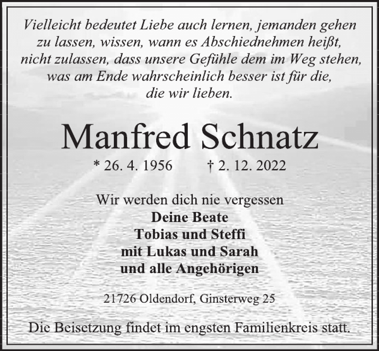 <p>Vielleicht bedeutet Liebe auch lernen, jemanden gehen<br />zu lassen, wissen, wann es Abschiednehmen heißt,<br />nicht zulassen, dass unsere Gefühle dem im Weg stehen,<br />was am Ende wahrscheinlich besser ist für die,<br />die wir lieben.<br />Manfred Schnatz<br />* 26. 4. 1956 † 2. 12. 2022<br />Wir werden dich nie vergessen<br />Deine Beate<br />Tobias und Steffi<br />mit Lukas und Sarah<br />und alle Angehörigen<br />21726 Oldendorf, Ginsterweg 25<br />Die Beisetzung findet im engsten Familienkreis statt.</p>
