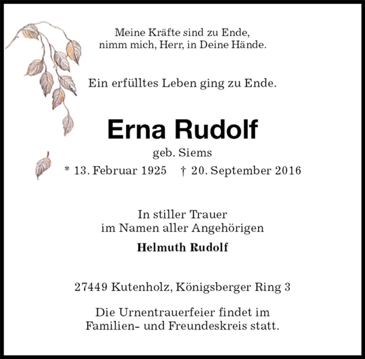 <p>Meine Kräfte sind zu Ende,<br />nimm mich, Herr, in Deine Hände.<br />Ein erfülltes Leben ging zu Ende.<br />Erna Rudolf<br />geb. Siems<br />* 13. Februar 1925 † 20. September 2016<br />In stiller Trauer<br />im Namen aller Angehörigen<br />Helmuth Rudolf<br />27449 Kutenholz, Königsberger Ring 3</p><p>Die Urnentrauerfeier findet im<br />Familien- und Freundeskreis statt.</p>