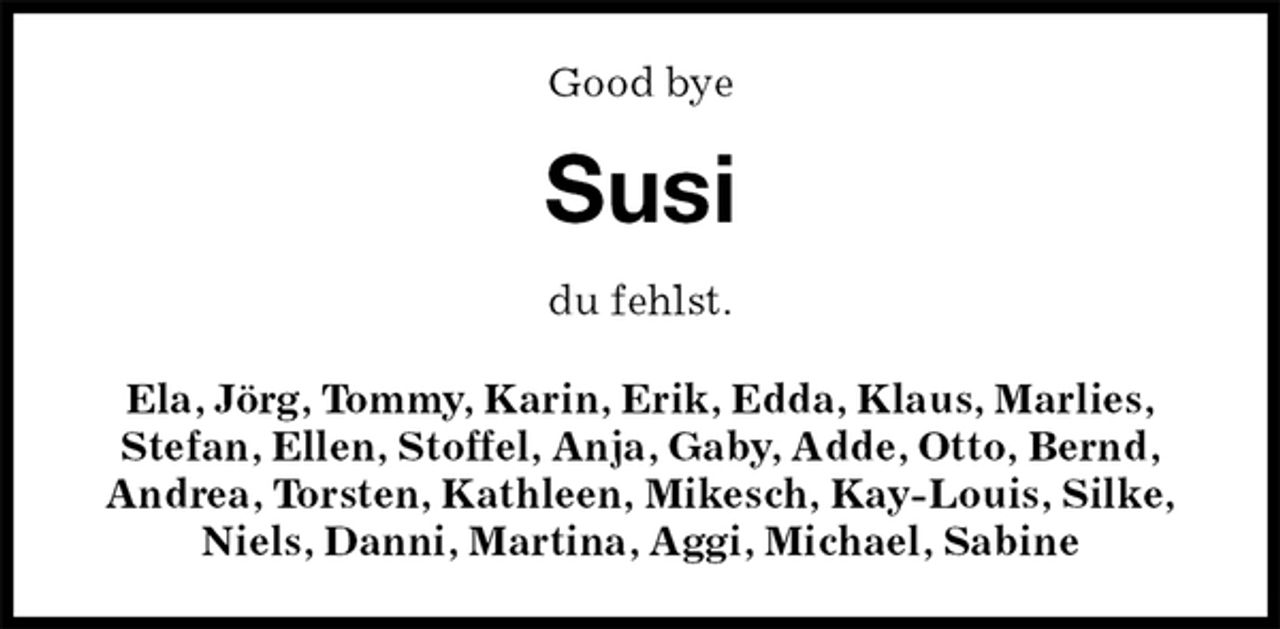 <p>Good bye<br />Susi<br />du fehlst.<br />Ela, Jörg, Tommy, Karin, Erik, Edda, Klaus, Marlies,<br />Stefan, Ellen, Stoffel, Anja, Gaby, Adde, Otto, Bernd,<br />Andrea, Torsten, Kathleen, Mikesch, Kay-Louis, Silke, Niels, Danni, Martina, Aggi, Michael, Sabine</p>