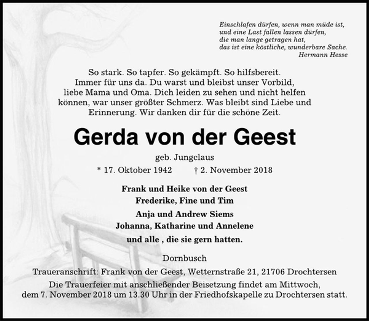 <p>Einschlafen dürfen, wenn man müde ist,<br />und eine Last fallen lassen dürfen,<br />die man lange getragen hat,<br />das ist eine köstliche, wunderbare Sache.<br />Hermann Hesse<br />So stark. So tapfer. So gekämpft. So hilfsbereit.<br />Immer für uns da. Du warst und bleibst unser Vorbild,<br />liebe Mama und Oma. Dich leiden zu sehen und nicht helfen<br />können, war unser größter Schmerz. Was bleibt sind Liebe und<br />Erinnerung. Wir danken dir für die schöne Zeit.<br />Gerda von der Geest<br />geb. Jungclaus<br />* 17. Oktober 1942 † 2. November 2018<br />Frank und Heike von der Geest<br />Frederike, Fine und Tim<br />Anja und Andrew Siems<br />Johanna, Katharine und Annelene<br />und alle , die sie gern hatten.<br />Dornbusch<br />Traueranschrift: Frank von der Geest, Wetternstraße 21, 21706 Drochtersen<br />Die Trauerfeier mit anschließender Beisetzung findet am Mittwoch,<br />dem 7. November 2018 um 13.30 Uhr in der Friedhofskapelle zu Drochtersen statt.</p>
