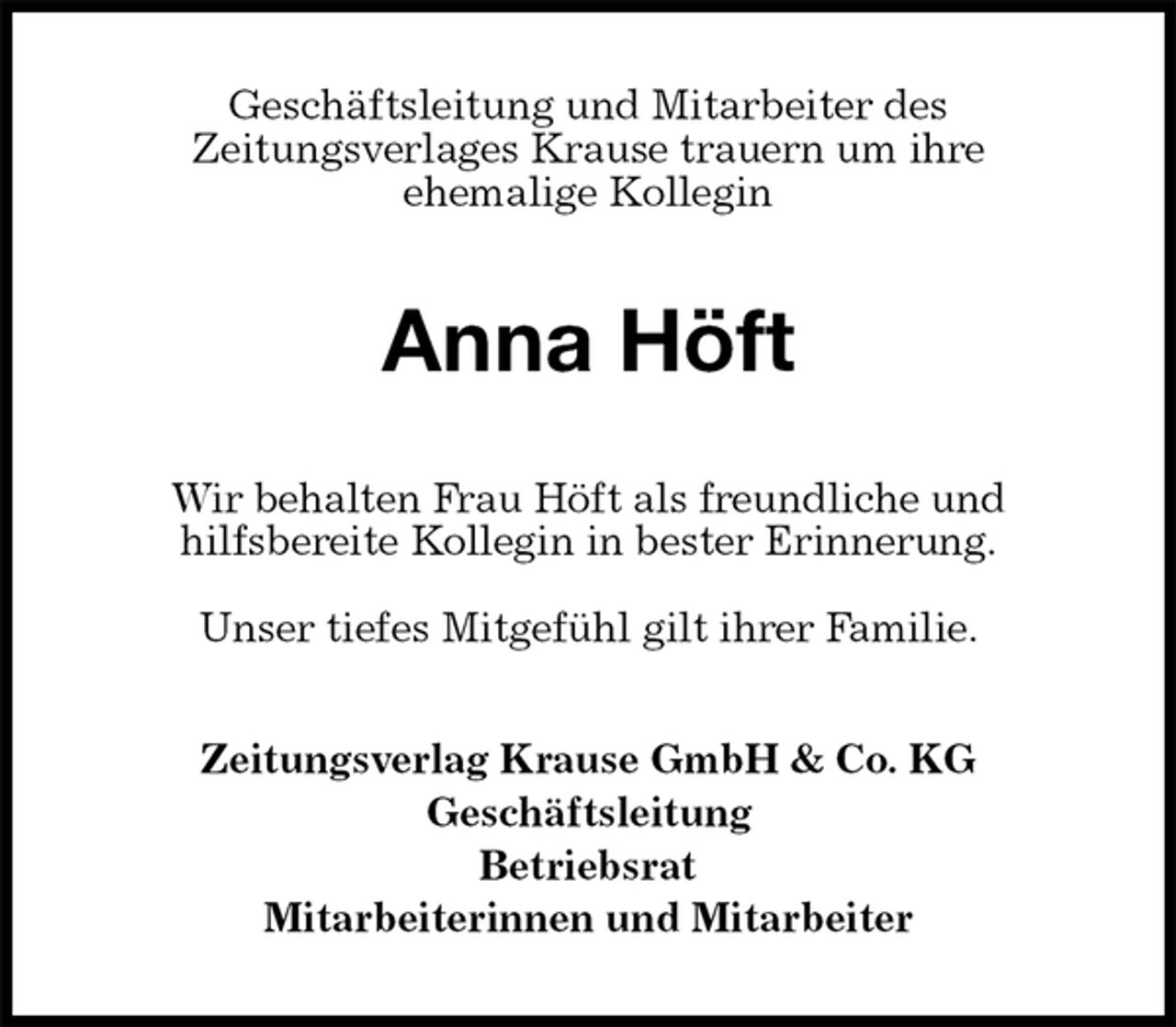<p>Geschäftsleitung und Mitarbeiter des<br />Zeitungsverlages Krause trauern um ihre<br />ehemalige Kollegin<br />Anna Höft<br />Wir behalten Frau Höft als freundliche und<br />hilfsbereite Kollegin in bester Erinnerung.</p><p>Unser tiefes Mitgefühl gilt ihrer Familie.<br />Zeitungsverlag Krause GmbH &amp; Co. KG<br />Geschäftsleitung<br />Betriebsrat<br />Mitarbeiterinnen und Mitarbeiter</p>