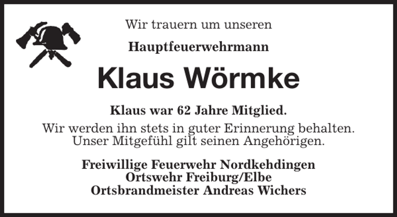 <p>Wir trauern um unseren<br />Hauptfeuerwehrmann<br />Klaus Wörmke<br />Klaus war 62 Jahre Mitglied.<br />Wir werden ihn stets in guter Erinnerung behalten.<br />Unser Mitgefühl gilt seinen Angehörigen.<br />Freiwillige Feuerwehr Nordkehdingen<br />Ortswehr Freiburg/Elbe<br />Ortsbrandmeister Andreas Wichers</p>