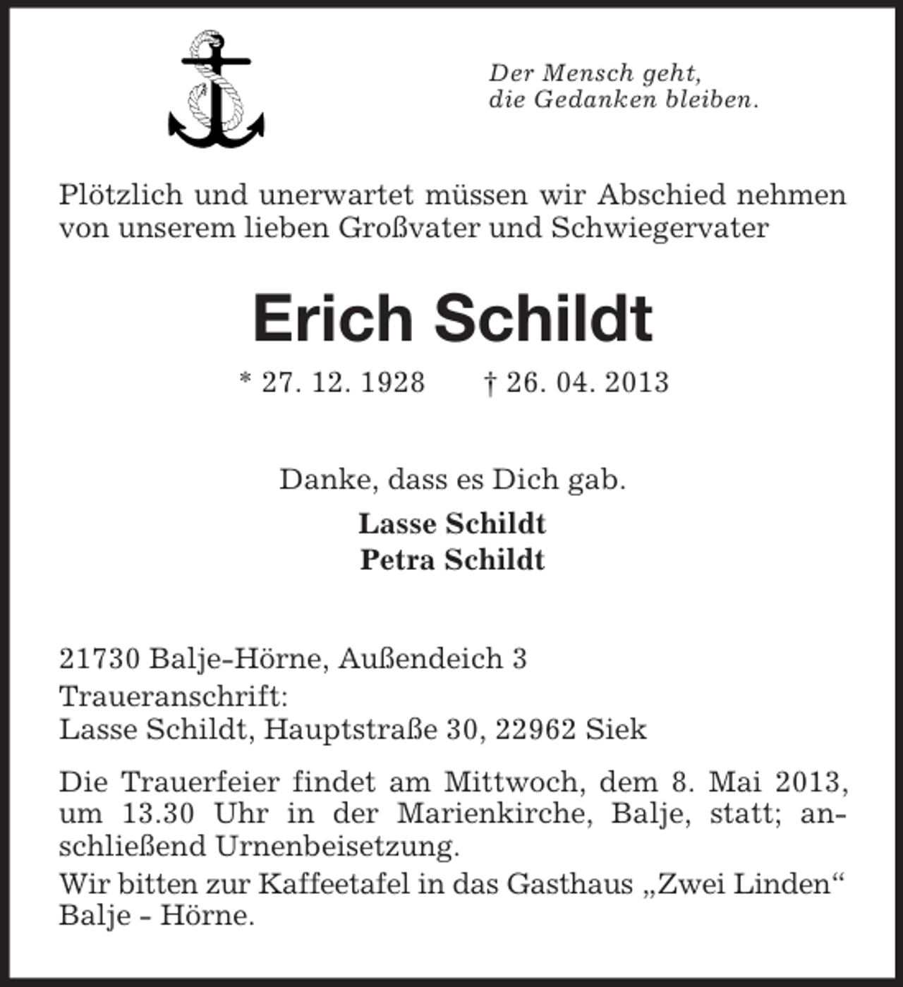 <p>Der Mensch geht,<br />die Gedanken bleiben.</p><p>Plötzlich und unerwartet müssen wir Abschied nehmen<br />von unserem lieben Großvater und Schwiegervater</p><p>Erich Schildt<br />* 27. 12. 1928</p><p>† 26. 04. 2013</p><p>Danke, dass es Dich gab.<br />Lasse Schildt<br />Petra Schildt</p><p>21730 Balje-Hörne, Außendeich 3<br />Traueranschrift:<br />Lasse Schildt, Hauptstraße 30, 22962 Siek<br />Die Trauerfeier findet am Mittwoch, dem 8. Mai 2013,<br />um 13.30 Uhr in der Marienkirche, Balje, statt; anschließend Urnenbeisetzung.<br />Wir bitten zur Kaffeetafel in das Gasthaus „Zwei Linden“<br />Balje - Hörne.</p>